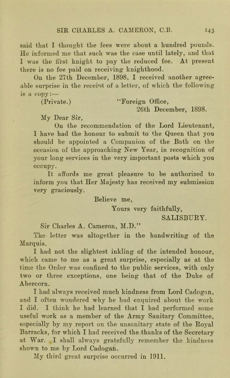 said tliat I tliouglit tlie fees were about a hundred pounds. He informed me that such was the case until lately, and that I was the first knight to pay the reduced fee. At present there is no fee paid on receiving knighthood. On the 27th December, 1898, I received another agree- able surprise in the receiot of a letter, of which the following is a copy:— (Private.) “Foreign Ofiice, 26th December, 1898. My Dear Sir, On the recommendation of the Lord Lieutenant, I have had the honour to submit to the Queen that you should be appointed a Companion of the Bath on the occasion of the approaching New Year, in recognition of your long services in the very important posts which you occupy. It affords me great pleasure to be authorized to inform you that Her Majesty has received my submission very graciously. Believe me, Tours very faithfully, SALISBURY. Sir Charles A. Cameron, M.D.” The letter was altogether in the handwriting of the Marquis. I had not the slightest inkling of the intended honour, which came to me as a great surprise, especially as at the time the Order was confined to the public services, with only two or three exceptions, one being that of the Duke of Abercorn. I had always received much kindness from Lord Cadogan, and I often wondered why he had enquired about the work I did. I think he had learned that I had performed some useful work as a member of the Army Sanitary Committee, especially by my report on the unsanitary state of the Royal Barracks, for which I had received the thanks of the Secretary at War. I shall always gratefully remember the kindness shown to me by Lord Cadogan. My third great surprise occurred in 1911.