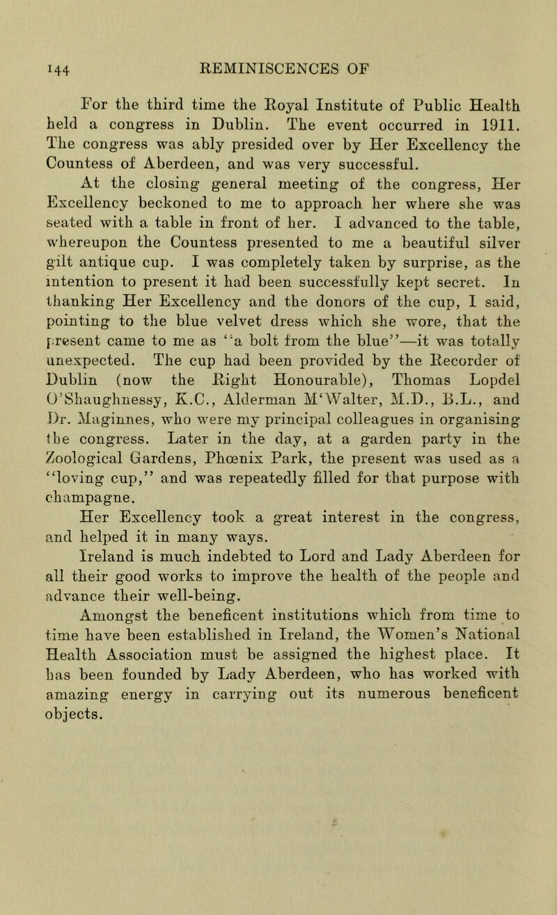 For tlie third time the Royal Institute of Public Health held a congress in Dublin. The event occurred in 1911. The congress was ably presided over by Her Excellency the Countess of Aberdeen, and was very successful. At the closing general meeting of the congress, Her Excellency beckoned to me to approach her where she was seated with a table in front of her. I advanced to the table, whereupon the Countess presented to me a beautiful silver gilt antique cup. I was completely taken by surprise, as the intention to present it had been successfully kept secret. In thanking Her Excellency and the donors of the cup, I said, pointing to the blue velvet dress which she wore, that the present came to me as “a bolt from the blue”—it was totally unexpected. The cup had been provided by the Recorder of Dublin (now the Right Honourable), Thomas Lopdel O’Shaughnessy, X.C., Alderman M'Walter, M.D., B.L., and Dr. Maginnes, who were my principal colleagues in organising the congress. Later in the day, at a garden party in the Zoological Gardens, Phoenix Park, the present was used as a “loving cup,” and was repeatedly filled for that purpose with champagne. Her Excellency took a great interest in the congress, and helped it in many ways. Ireland is much indebted to Lord and Lady Aberdeen for all their good works to improve the health of the people and advance their well-being. Amongst the beneficent institutions which from time to time have been established in Ireland, the Women’s National Health Association must be assigned the highest place. It bas been founded by Lady Aberdeen, who has worked with amazing energy in carrying out its numerous beneficent objects.