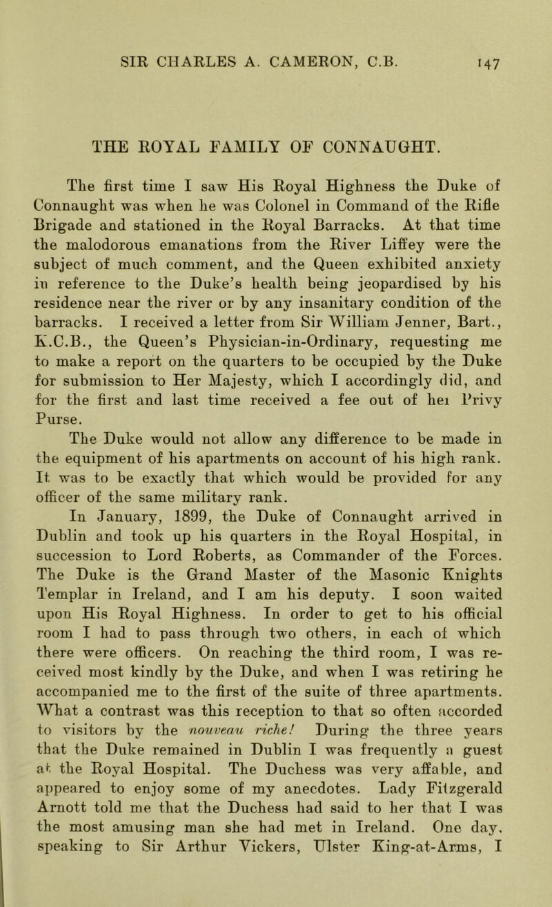 THE ROYAL FAMILY OF CONNAUGHT. The first time I saw His Royal Highness the Duke of Connaught was when he was Colonel in Command of the Rifle Brigade and stationed in the Royal Barracks. At that time the malodorous emanations from the River Liffey were the subject of much comment, and the Queen exhibited anxiety in reference to the Duke’s health being jeopardised by his residence near the river or by any insanitary condition of the barracks. I received a letter from Sir William Jenner, Bart., K.C.B., the Queen’s Physician-in-Ordinary, requesting me to make a report on the quarters to be occupied by the Duke for submission to Her Majesty, which I accordingly did, and for the first and last time received a fee out of hei Privy Purse. The Duke would not allow any difference to be made in the equipment of his apartments on account of his high rank. It was to be exactly that which would be provided for any officer of the same military rank. In January, 1899, the Duke of Connaught arrived in Dublin and took up his quarters in the Royal Hospital, in succession to Lord Roberts, as Commander of the Forces. The Duke is the Grand Master of the Masonic Knights Templar in Ireland, and I am his deputy. I soon waited upon His Royal Highness. In order to get to his official room I had to pass through two others, in each of which there were officers. On reaching the third room, I was re- ceived most kindly by the Duke, and when I was retiring he accompanied me to the first of the suite of three apartments. AVhat a contrast was this reception to that so often accorded to visitors by the nouveau riche! During the three years that the Duke remained in Dublin I was frequently guest at the Royal Hospital. The Duchess was very affable, and ajjpeared to enjoy some of my anecdotes. Lady Fitzgerald Amott told me that the Duchess had said to her that I was the most amusing man she had met in Ireland. One day. speaking to Sir Arthur Vickers, Ulster King-at-Arms, I