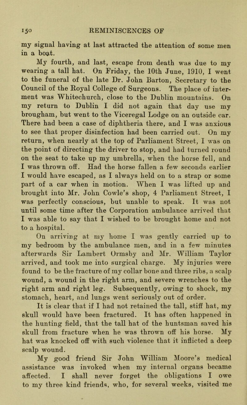 my signal having at last attracted the attention of some men in a boat. My fourth, and last, escape from death was due to my wearing a tall hat. On Friday, the 10th June, 1910, I went to the funeral of the late Dr. John Barton, Secretary to the Council of the Royal College of Surgeons. The place of inter- ment was Whitechurch, close to the Dublin mountains. On my return to Dublin I did not again that day use my brougham, but went to the Viceregal Lodge on an outside car. There had been a case of diphtheria there, and I was anxious to see that proper disinfection had been carried out. On my return, when nearly at the top of Parliament Street, I was on the point of directing the driver to stop, and had turned round on the seat to take up my umbrella, when the horse fell, and I was thrown off. Had the horse fallen a few seconds earlier I would have escaped, as I always held on to a strap or some part of a car when in motion. When I was lifted up and brought into Mr. John Cowle’s shop, 4 Parliament Street, I was perfectly conscious, but unable to speak. It was not until some time after the Corporation ambulance arrived that I was able to say that I wished to be brought home and not to a hospital. On arriving at my home I was gently carried up to my bedroom by the ambulance men, and in a few minutes afterwards Sir Lambert Ormsby and Mr. William Taylor arrived, and took me into surgical charge. My injuries were found to be the fracture of my collar bone and three ribs, a scalp wound, a wound in the right arm, and severe wrenches to the right arm and right leg. Subsequently, owing to shock, my stomach, heart, and lungs went seriously out of order. It is clear that if I had not retained the tall, stiff hat, my skull would have been fractured. It has often happened in the hunting field, that the tall hat of the huntsman saved his skull from fracture when he was thrown off his horse. My hat was knocked off with such violence that it inflicted a deep scalp wound. My good friend Sir John William Moore’s medical assistance was invoked when my internal organs became affected. I shall never forget the obligations I owe to my three kind friends, who, for several weeks, visited me