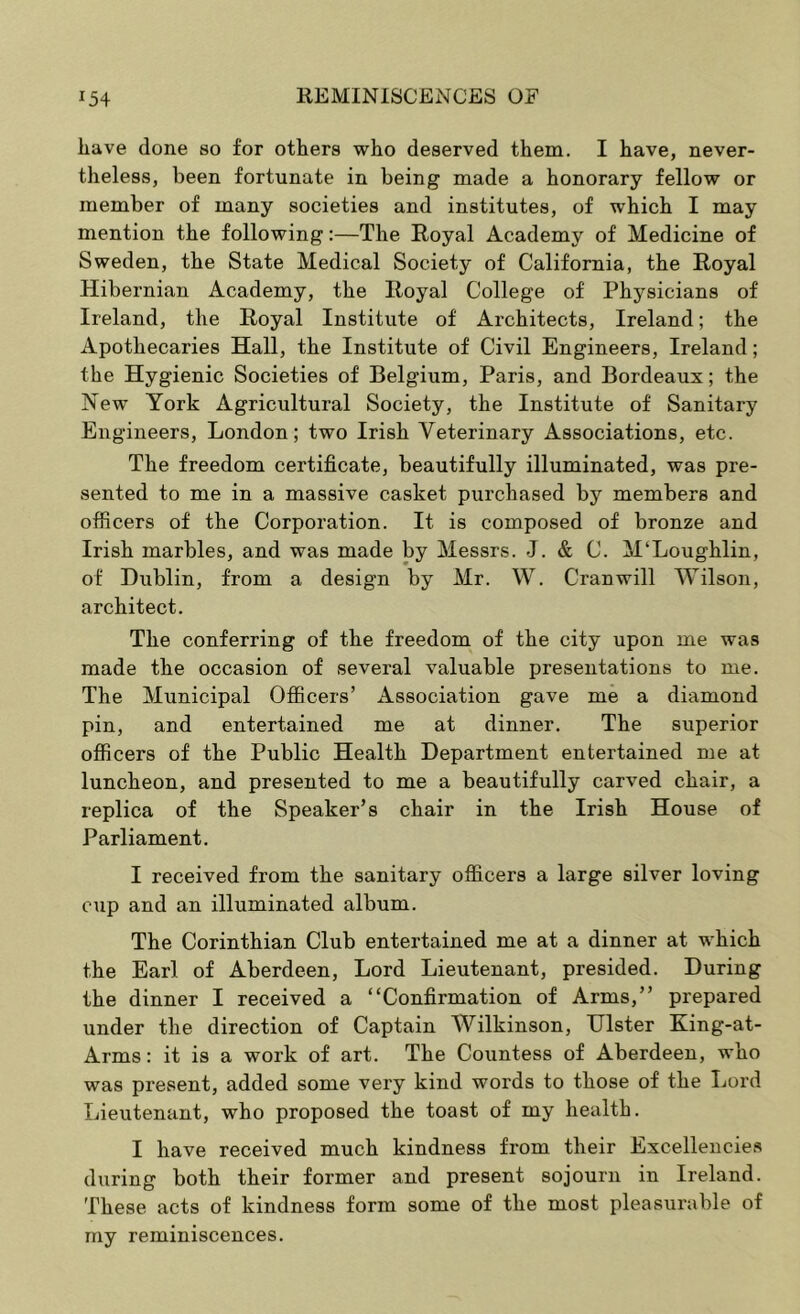 have done so for others who deserved them. I have, never- theless, been fortunate in being made a honorary fellow or member of many societies and institutes, of which I may mention the following:—The Royal Academy of Medicine of Sweden, the State Medical Society of California, the Royal Hibernian Academy, the Royal College of Physicians of Ireland, the Royal Institute of Architects, Ireland; the Apothecaries Hall, the Institute of Civil Engineers, Ireland; the Hygienic Societies of Belgium, Paris, and Bordeaux; the New York Agricultural Society, the Institute of Sanitary Engineers, London; two Irish Veterinary Associations, etc. The freedom certificate, beautifully illuminated, was pre- sented to me in a massive casket purchased by members and officers of the Corporation. It is composed of bronze and Irish marbles, and was made by Messrs. J. & C. M‘Loughlin, of Dublin, from a design by Mr. W. Cranwill Wilson, architect. The conferring of the freedom of the city upon me was made the occasion of several valuable presentations to me. The Municipal Officers’ Association gave me a diamond pin, and entertained me at dinner. The superior officers of the Public Health Department entertained me at luncheon, and presented to me a beautifully carved chair, a replica of the Speaker’s chair in the Irish House of Parliament. I received from the sanitary officers a large silver loving cup and an illuminated album. The Corinthian Club entertained me at a dinner at which the Earl of Aberdeen, Lord Lieutenant, presided. During the dinner I received a “Confirmation of Arms,” prepared under the direction of Captain Wilkinson, Ulster King-at- Arms: it is a work of art. The Countess of Aberdeen, who was present, added some very kind words to those of the Lord Lieutenant, who proposed the toast of my health. I have received much kindness from their Excellencies during both their former and present sojourn in Ireland. These acts of kindness form some of the most pleasurable of my reminiscences.