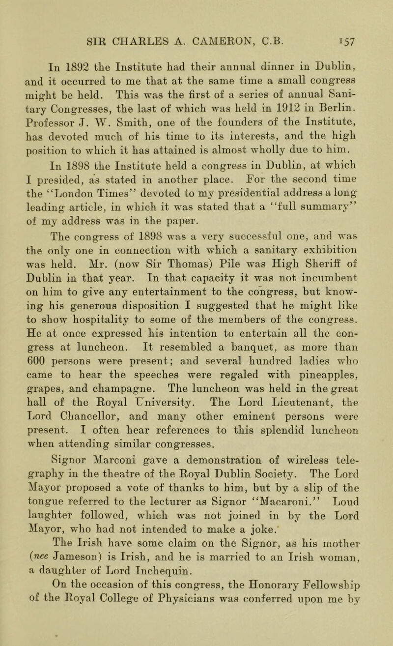 In 1892 the Institute had their annual dinner in Dublin, and it occurred to me that at the same time a small congress might be held. This was the first of a series of annual Sani- tary Congresses, the last of which was held in 1912 in Berlin. Professor J. W. Smith, one of the founders of the Institute, has devoted much of his time to its interests, and the high position to which it has attained is almost wholly due to him. In 1898 the Institute held a congress in Dublin, at which I presided, as stated in another place. For the second time the “London Times” devoted to my presidential address a long leading article, in which it was stated that a “full summary” of my address was in the paper. The congress of 1898 was a very successful one, and was the only one in connection with which a sanitary exhibition was held. Mr. (now Sir Thomas) Pile was High Sheriff of Dublin in that year. In that capacity it was not incumbent on him to give any entertainment to the congress, but know- ing his generous disposition I suggested that he might like to show hospitality to some of the members of the congress. He at once expressed his intention to entertain all the con- gress at luncheon. It resembled a banquet, as more than 600 persons were present; and several hundred ladies who came to hear the speeches were regaled with pineapples, grapes, and champagne. The luncheon was held in the great hall of the Royal University. The Lord Lieutenant, the Lord Chancellor, and many other eminent persons were present. I often hear references to this splendid luncheon when attending similar congresses. Signor Marconi gave a demonstration of wireless tele- graphy in the theatre of the Royal Dublin Society. The Lord Mayor proposed a vote of thanks to him, but by a slip of the tongue referred to the lecturer as Signor “Macaroni.” Loud laughter followed, which was not joined in by the Lord Mayor, who had not intended to make a joke.’ The Irish have some claim on the Signor, as his mother {nee Jameson) is Irish, and he is married to an Irish woman, a daughter of Lord Inchequin. On the occasion of this congress, the Honoraiy Fellowship of the Royal College of Physicians was conferred upon me by