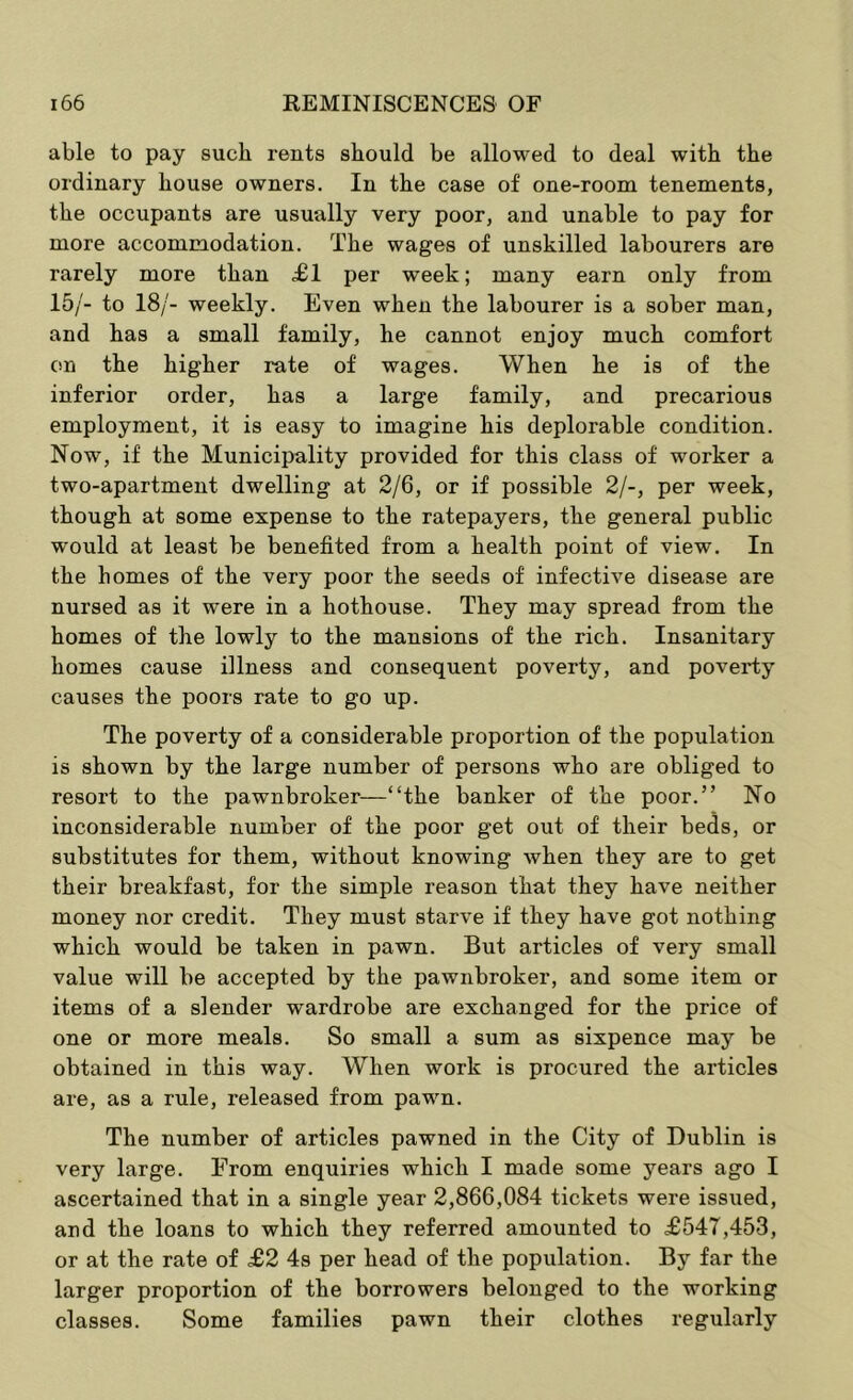able to pay such rents should be allowed to deal with the ordinary house owners. In the case of one-room tenements, the occupants are usually very poor, and unable to pay for more accommodation. The wages of unskilled labourers are rarely more than £1 per week; many earn only from 15/- to 18/- weekly. Even when the labourer is a sober man, and has a small family, he cannot enjoy much comfort on the higher rate of wages. When he is of the inferior order, has a large family, and precarious employment, it is easy to imagine his deplorable condition. Now, if the Municipality provided for this class of worker a two-apartment dwelling at 2/6, or if possible 2/-, per week, though at some expense to the ratepayers, the general public would at least be benefited from a health point of view. In the homes of the very poor the seeds of infective disease are nursed as it were in a hothouse. They may spread from the homes of the lowly to the mansions of the rich. Insanitary homes cause illness and consequent poverty, and poverty causes the poors rate to go up. The poverty of a considerable proportion of the population is shown by the large number of persons who are obliged to resort to the pawnbroker—“the banker of the poor.” No inconsiderable number of the poor get out of their beds, or substitutes for them, without knowing when they are to get their breakfast, for the simple reason that they have neither money nor credit. They must starve if they have got nothing which would be taken in pawn. But articles of very small value will be accepted by the pawnbroker, and some item or items of a slender wardrobe are exchanged for the price of one or more meals. So small a sum as sixpence may be obtained in this way. When work is procured the articles are, as a rule, released from pawn. The number of articles pawned in the City of Dublin is very large. From enquiries which I made some years ago I ascertained that in a single year 2,866,084 tickets were issued, and the loans to which they referred amounted to £547,453, or at the rate of £2 4s per head of the population. By far the larger proportion of the borrowers belonged to the working classes. Some families pawn their clothes regularly