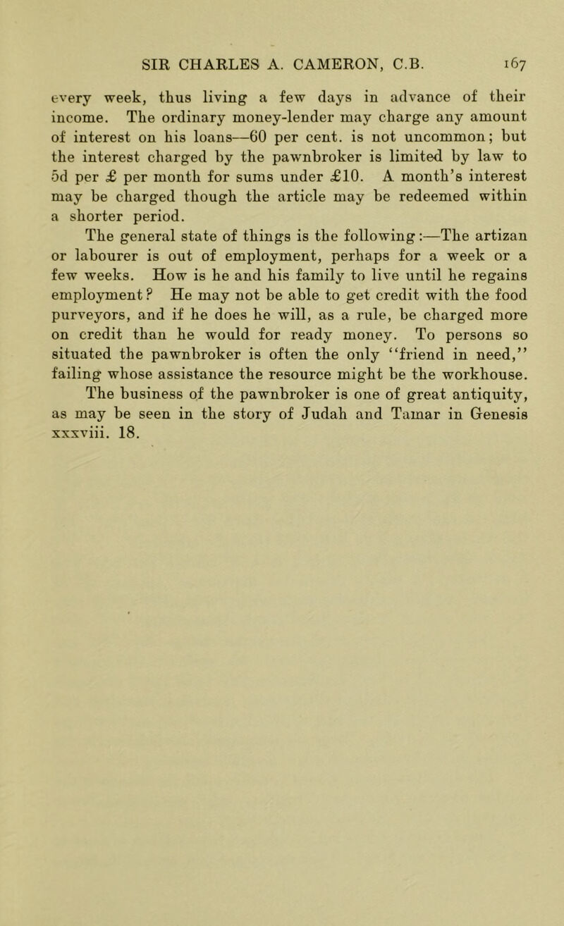 every week, thus living a few days in advance of their income. The ordinary money-lender may charge any amount of interest on his loans—60 per cent, is not uncommon; but the interest charged by the pawnbroker is limited by law to 5d per £ per month for sums under £10. A month’s interest may be charged though the article may be redeemed within a shorter period. The general state of things is the following:—The artizan or labourer is out of employment, perhaps for a week or a few weeks. How is he and his family to live until he regains employment ? He may not be able to get credit with the food purveyors, and if he does he will, as a rule, be charged more on credit than he would for ready money. To persons so situated the pawnbroker is often the only “friend in need,” failing whose assistance the resource might be the workhouse. The business of the pawnbroker is one of great antiquity, as may be seen in the story of Judah and Tamar in Genesis xxxviii. 18.