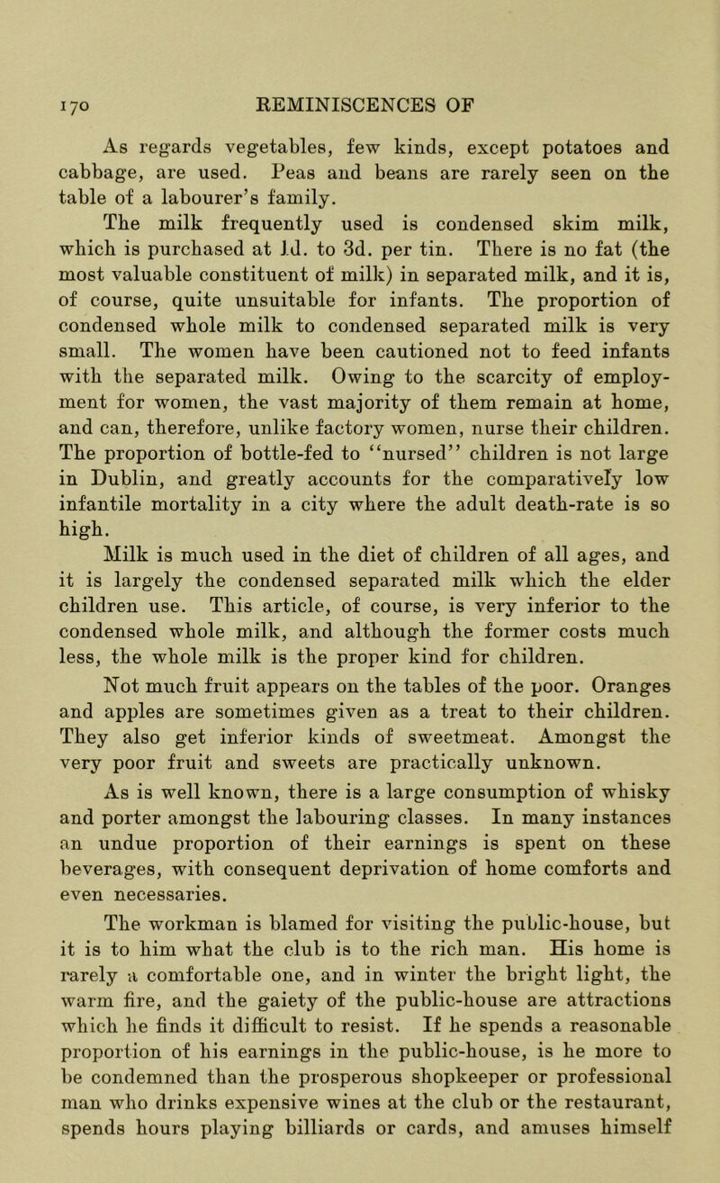 As regards vegetables, few kinds, except potatoes and cabbage, are used. Peas and beans are rarely seen on the table of a labourer’s family. The milk frequently used is condensed skim milk, which is purchased at Id. to 3d. per tin. There is no fat (the most valuable constituent of milk) in separated milk, and it is, of course, quite unsuitable for infants. The proportion of condensed whole milk to condensed separated milk is very small. The women have been cautioned not to feed infants with the separated milk. Owing to the scarcity of employ- ment for women, the vast majority of them remain at home, and can, therefore, unlike factory women, nurse their children. The proportion of bottle-fed to “nursed” children is not large in Dublin, and greatly accounts for the comparatively low infantile mortality in a city where the adult death-rate is so high. Milk is much used in the diet of children of all ages, and it is largely the condensed separated milk which the elder children use. This article, of course, is very inferior to the condensed whole milk, and although the former costs much less, the whole milk is the proper kind for children. Not much fruit appears on the tables of the poor. Oranges and apples are sometimes given as a treat to their children. They also get inferior kinds of sweetmeat. Amongst the very poor fruit and sweets are practically unknown. As is well known, there is a large consumption of whisky and porter amongst the labouring classes. In many instances an undue proportion of their earnings is spent on these beverages, with consequent deprivation of home comforts and even necessaries. The workman is blamed for visiting the public-house, but it is to him what the club is to the rich man. His home is rarely a comfortable one, and in winter the bright light, the warm fire, and the gaiety of the public-house are attractions which he finds it difficult to resist. If he spends a reasonable proportion of his earnings in the public-house, is he more to be condemned than the prosperous shopkeeper or professional man who drinks expensive wines at the club or the restaurant, spends hours playing billiards or cards, and amiises himself