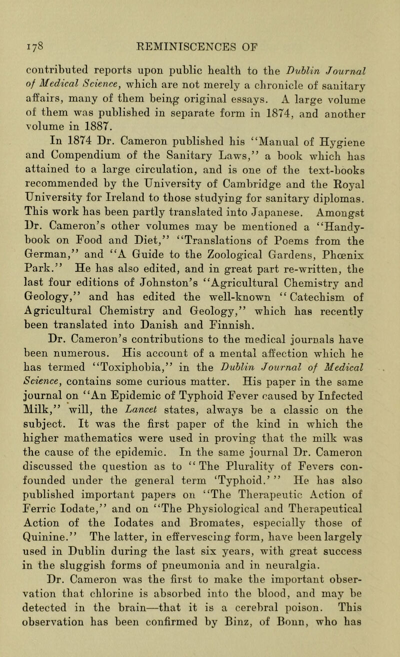 contributed reports upon public bealtb to tbe Dublin Journal of Medical Science, wbicb are not merely a chronicle of sanitary affairs, many of them bei^g original essays. A large volume of them was published in separate form in 1874, and another volume in 1887. In 1874 Dr. Cameron published his “Manual of Hygiene and Compendium of the Sanitary Laws,” a book which has attained to a large circulation, and is one of the text-books recommended by the University of Cambridge and the Royal University for Ireland to those studying for sanitary diplomas. This work has been partly translated into Japanese. Amongst Dr. Cameron’s other volumes may be mentioned a “Handy- book on Food and Diet,” “Translations of Poems from the German,” and “A Guide to the Zoological Gardens, Phoenix Park.” He has also edited, and in great part re-written, the last four editions of Johnston’s “Agricultural Chemistry and Geology,” and has edited the well-known “ Catechism of Agricultural Chemistry and Geology,” which has recently been translated into Danish and Finnish. Dr. Cameron’s contributions to the medical journals have been numerous. His account of a mental affection which he has termed “Toxiphobia,” in the Dublin Journal of Medical Science, contains some curious matter. His paper in the same journal on “An Epidemic of Typhoid Fever caused by Infected Milk,” will, the Lancet states, always be a classic on the subject. It was the first paper of the kind in which the higher mathematics were used in proving that the milk was the cause of the epidemic. In the same journal Dr. Cameron discussed the question as to “The Plurality of Fevers con- founded under the general term ‘Typhoid.’ ” He has also published important papers on “The Therapeutic Action of Ferric lodate,” and on “The Physiological and Therapeutical Action of the lodates and Bromates, especially those of Quinine.” The latter, in effervescing form, have been largely used in Dublin during the last six years, with great success in the sluggish forms of pneumonia and in neuralgia. Dr. Cameron was the first to make the important obser- vation that chlorine is absorbed into the blood, and may be detected in the brain—that it is a cerebral poison. This observation has been confirmed by Binz, of Bonn, who has