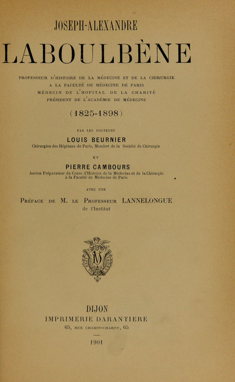 LABOULBENE PROFESSEUR d’hISTOIRE DE LA MEDECINE ET DE LA CHIRURGIE A LA FACULTÉ DE MEDECINE DE PARIS MÉDECIN DE l’HOPITAL DE LA CHARITÉ PRÉSIDENT DE l’aCADÉMIE DE MÉDECINE ('J825-1898) PAR LES DOCTEURS LOUIS BEURNIER ChirurgieD des Hôpitaux de Paris, Membre de la Société de Chirurgie ET PIERRE CAIVIBOURS Ancien Préparateur du Cours d’Hisloire de Ja Médecine et de la Chirurgie à la Faculté de Médecine de Paris AVEC UNE Préface de M. le Professeur LANNELONGUE de l’Institut DIJON IM P RIM E RIE DA R A N TIE RE Ü5, RUE CHABOT-CIIARNY, Ou