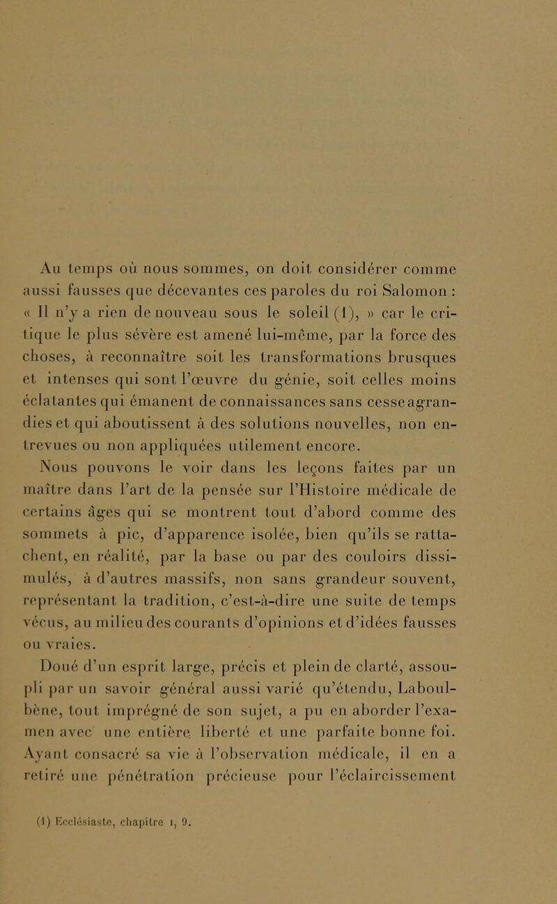 Au temps où nous sommes, on doit considérer comme aussi fausses que décevantes ces paroles du roi Salomon : « Il n’y a l'ien de nouveau sous le soleil (1), » car le cri- tique le plus sévère est amené lui-même, par la force des choses, à reconnaître soit les transformations brusques et intenses qui sont l’œuvre du g’énie, soit celles moins éclatantes qui émanent de connaissances sans cesseagran- dies et qui aboutissent à des solutions nouvelles, non en- trevues ou non appliquées utilement encore. Nous pouvons le voir dans les leçons faites par un maître dans l’art de la pensée sur l’Histoire médicale de certains âg-es qui se montrent tout d’abord comme des sommets à pic, d’apparence isolée, bien qu’ils se ratta- chent, en réalité, par la base ou par des couloirs dissi- mulés, à d’autres massifs, non sans grandeur souvent, représentant la tradition, c’est-à-dire une suite de temps vécus, au milieu des courants d’opinions et d’idées fausses ou vraies. Doué d’un esprit large, précis et plein de clarté, assou- pli j)ar un savoir général aussi varié qu’étendu, Laboul- bcne, tout imprégné de son sujet, a pu en aborder l’exa- men avec une entière, liberté et une parfaite bonne foi. Ayant consacré sa vie à l’observation médicale, il en a retiré une pénétration précieuse j)our l’éclaircissement (1) Mcclüsiastc, cliapilre i, 9.