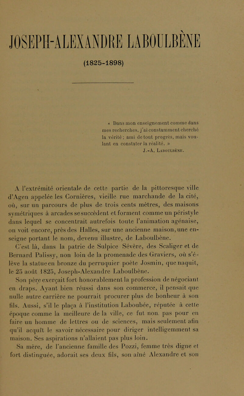 (1825-1898) « Dans mon enseignement comme dans mes recherches, j’ai constamment cherché la vérité ; ami de tout progrès, mais vou- lant en constater la réalité. » J.-A. Laboulbenk. A rextrémilé orienlale de cette partie de la pittoresque ville d’Açeii appelée les Cornières, vieille rue marchande de la cité, oii, sur un parcours de plus de trois cents mètres, des maisons symétriques à arcades se succèdent et forment comme un péristyle dans lequel se concentrait autrefois toute l’animation agénaise, on voit encore, près des Halles, sur une ancienne maison, une en- seigne portant le nom, devenu illustre, de Laboulbène. C’est là, dans la patrie de Sulpice Sévère, des Scaliger et de Bernard Palissy, non loin de la promenade des Graviers, où s’é- lève la statueen bronze du perruquier poète Josmin, que naquit, le 25 août 1825, Joseph-Alexandre Laboulbène. Son père e.xerçait fort honorablement la profession de négociant en draps. Ayant bien réussi dans son commerce, il pensait que nulle autre carrière ne pourrait procurer plus de bonheur à son fils. Aussi, s’il le plaça à l’institution Laboubée, réputée à cette époque comme la meilleure de la ville, ce fut non. pas pour en faire un homme de lettres ou de sciences, mais seulement afin qu’il acquît le savoir nécessaire pour diriger intelligemment sa maison. Ses aspirations n’allaient pas plus loin. Sa mère, de rancienne famille des Pozzi, femme très digne et fort distinguée, adorait ses deu.v fils, son aîné Alexandre et son