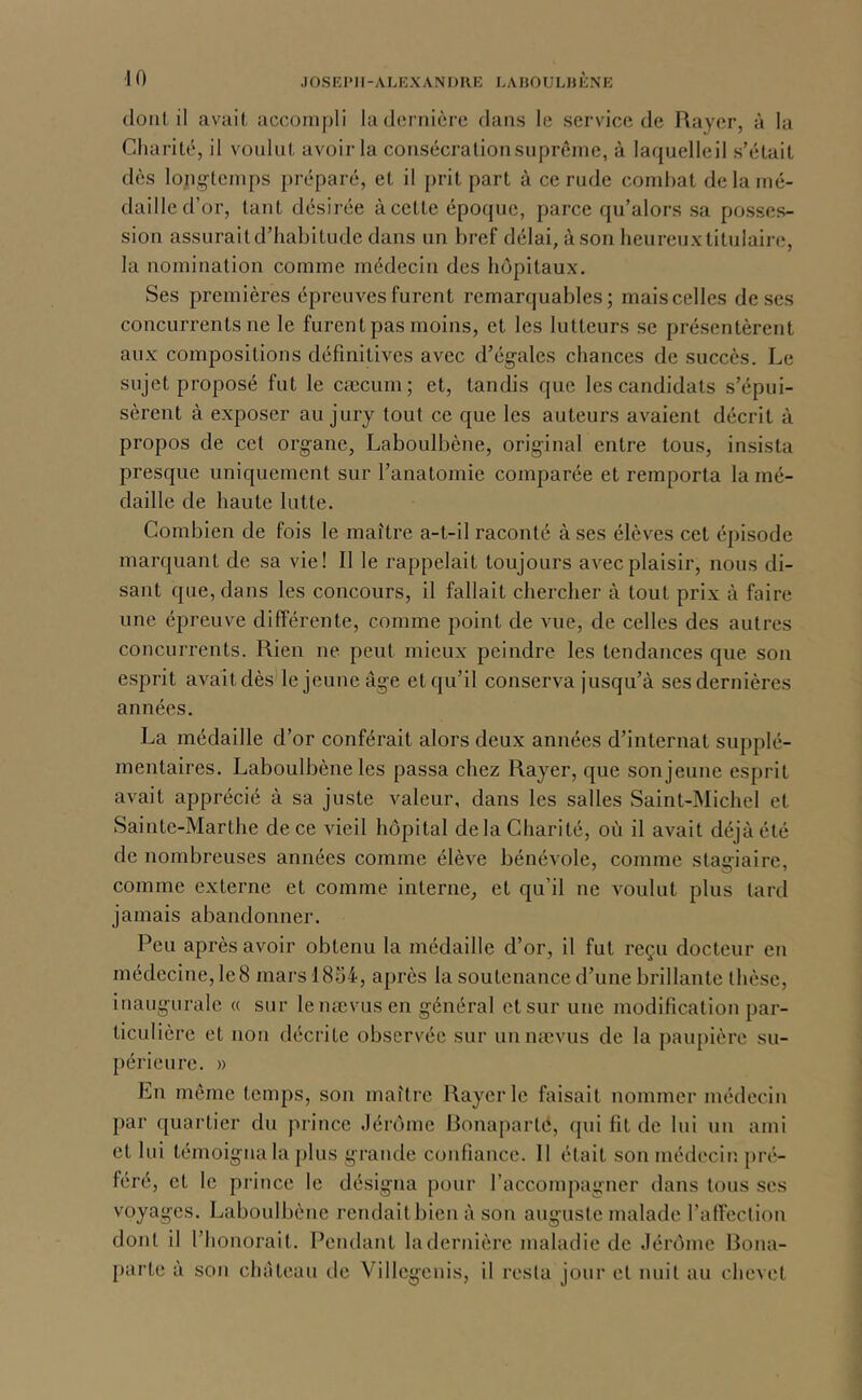 dont il avail iiccoinj)li la dernière dans le service de Rayer, à la Cliarité, il vonlut, avoir la consécralionsuprême, à laquelleil s’était dès longtemps préparé, et il prit part à ce rude comhat de la mé- daille d’or, tant désirée à cette époque, parce qu’alors sa posses- sion assurait d’habitude dans un bref délai, à son heureux titulaire, la nomination comme médecin des hôpitaux. Ses premières épreuves furent remarquables; mais celles de ses concurrents ne le furent pas moins, et les lutteurs se présentèrent aux compositions définitives avec d’égales chances de succès. Le sujet proposé fut le cæcum; et, tandis que les candidats s’épui- sèrent à exposer au jury tout ce que les auteurs avaient décrit à propos de cet organe, Laboulbène, original entre tous, insista presque uniquement sur l’anatomie comparée et remporta la mé- daille de haute lutte. Combien de fois le maître a-t-il raconté à ses élèves cet épisode marquant de sa vie! Il le rappelait toujours avec plaisir, nous di- sant que, dans les concours, il fallait chercher à tout prix à faire une épreuve différente, comme point de vue, de celles des autres concurrents. Rien ne peut mieux peindre les tendances que son esprit avait dès le jeune âge et qu’il conserva jusqu’à ses dernières années. La médaille d’or conférait alors deux années d’internat supplé- mentaires. Laboulbène les passa chez Rayer, que son jeune esprit avait apprécié à sa juste valeur, dans les salles Saint-Michel et Sainte-Marthe de ce vieil hôpital de la Charité, où il avait déjà été de nombreuses années comme élève bénévole, comme stagiaire, comme externe et comme interne, et qu’il ne voulut plus tard jamais abandonner. Peu après avoir obtenu la médaille d’or, il fut reçu docteur en médecine, le8 mars 1854, après la soutenance d’une brillante thèse, inaugurale « sur lenœvusen général et sur une modification par- ticulière et non décrite observée sur uunævus de la paupière su- périeure. » En même temps, son maître Rayer le faisait nommer médecin par quartier du prince Jérôme Ronapartc, qui fit de lui uu ami et lui témoigna la plus grande confiance. 11 était son médecin pré- féré, et le prince le désigna pour l’accompagner dans tous ses voyages. Laboulbène rendait bien à son auguste malade l’arteclion dont il l’honorait. Pendant la dernière maladie de Jérôme Rona- parte à son château de Villegenis, il resta jour et nuit au chevet