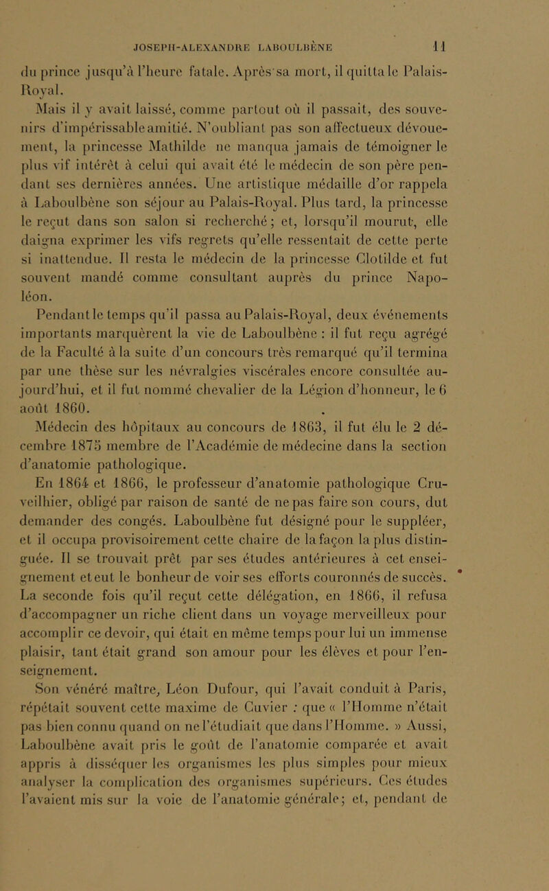 (lu prince jusqu’à l’heure fatale. Après sa mort, il quitta le Palais- 1 lovai. Mais il y avait laissé, comme partout où il passait, des souve- nirs d’impérissable amitié. N’onbliaut pas son affectueux dévoue- ment, la princesse Mathilde ne manqua jamais de témoigner le [)lus vif intérêt à celui qui avait été le médecin de son père pen- dant ses dernières années. Une artistique médaille d’or rappela à Lahoulbène son séjour au Palais-Royal. Plus tard, la princesse le reçut dans son salon si recherché ; et, lorsqu’il mourut, elle daiü;na exprimer les vifs regrets qu’elle ressentait de cette perte si inattendue. Il resta le médecin de la princesse Clotilde et fut souvent mandé comme consultant auprès du prince Napo- léon. Pendant le temps qu’il passa au Palais-Royal, deux événements importants manfuèrent la vie de Lahoulbène : il fut reçu agrégé de la Faculté à la suite d’un concours très remarqué qu’il termina par une thèse sur les névralgies viscérales encore consultée au- jourd’hui, et il fut nommé chevalier de la Légion d’honneur, le 6 août 1860. Médecin des hôpitaux au concours de 1863, il fut élu le 2 dé- cembre 187.6 membre de l’Académie de médecine dans la section d’anatomie pathologique. En 1864 et 1866, le professeur d’anatomie pathologique Cru- veilhier, obligé par raison de santé de ne pas faire son cours, dut demander des congés. Lahoulbène fut désigné pour le suppléer, et il occupa provisoirement cette chaire de la façon lapins distin- guée. Il se trouvait prêt par ses études antérieures à cet ensei- gnement et eut le bonheur de voir ses elforts couronnés de succès. La seconde fois qu’il reçut cette délégation, en 1866, il refusa d’accompagner un riche client dans un voyage merveilleux pour accomplir ce devoir, qui était en meme temps pour lui un immense plaisir, tant était grand son amour pour les élèves et pour l’en- seignement. Son vénéré maître, Léon Dufour, qui l’avait conduit à Paris, répétait souvent cette maxime de Cuvier : que (( l’Homme n’était pas bien connu f[uand on ne l’étudiait (jue dans l’Homme. » Aussi, Lahoulbène avait pris le goût de l’anatomie comparée et avait appris à disséfjuer les organismes les plus simples pour mieux analyser la conq)lication des organismes supérieurs. Ces éludes l’avaient mis sur la voie de l’anatomie générale; et, pendant de