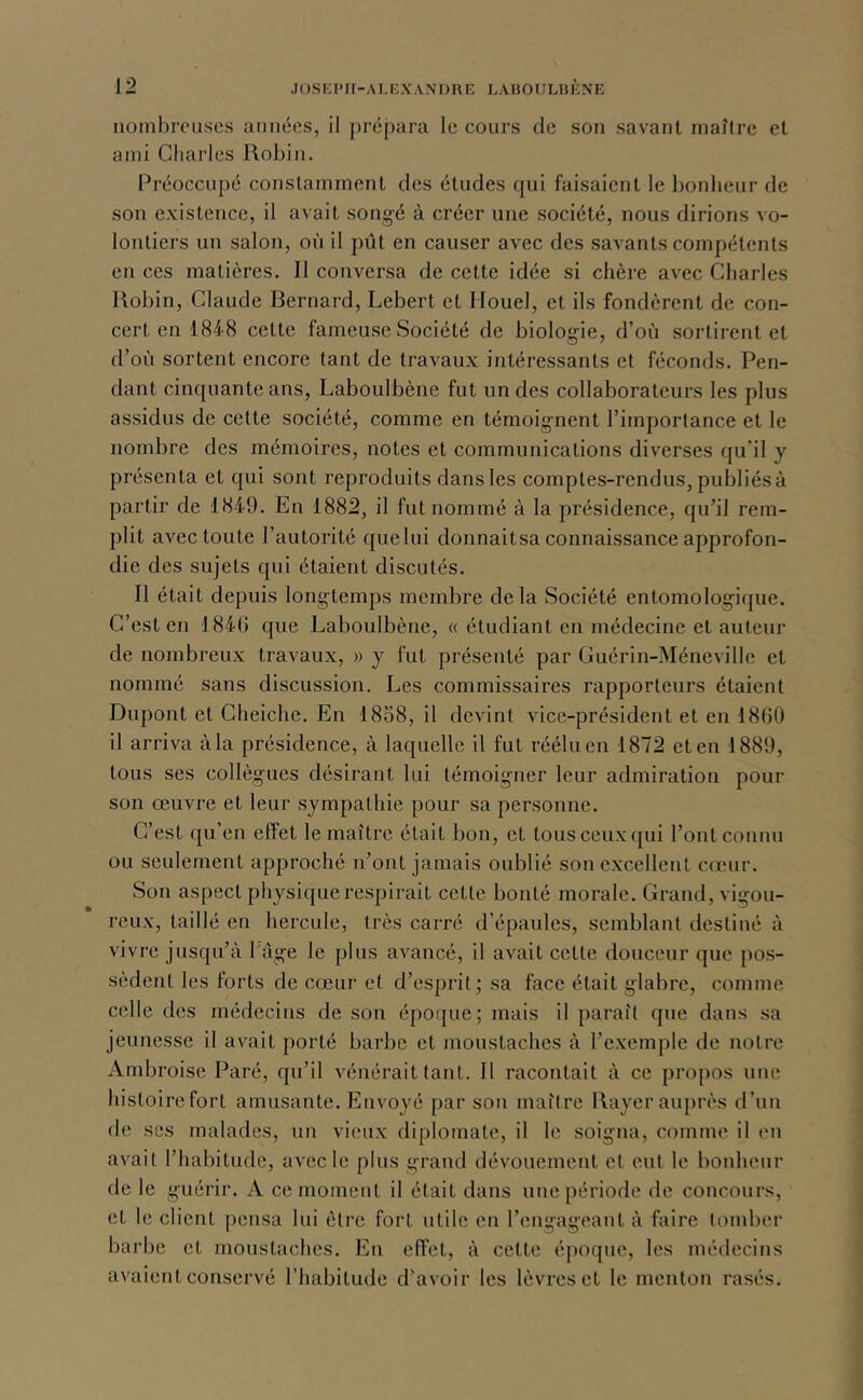 nombreuses années, il prépara le cours de son savant maître et ami Charles Robin. Préoccupé constamment des études qui faisaient le bonheur de son existence, il avait song-é à créer une société, nous dirions vo- lontiers un salon, où il pût en causer avec des savants compétents en ces matières. Il conversa de cette idée si chère avec Cliarles Robin, Claude Bernard, Lebert et Ilouel, et ils fondèrent de con- cert en 184-8 cette fameuse Société de biologie, d’où sortirent et d’où sortent encore tant de travaux intéressants et féconds. Pen- dant cinquante ans, Laboulbène fut un des collaborateurs les plus assidus de cette société, comme en témoignent l’importance et le nombre des mémoires, notes et communications diverses qu’il y présenta et qui sont reproduits dans les comptes-rendus, publiés à partir de 1849. En 1882, il fut nommé à la présidence, qu’il rem- plit avec toute l’autorité quelui donnaitsa connaissance approfon- die des sujets qui étaient discutés. Il était depuis longtemps membre delà Société entomologique. C’est en 1846 que Laboulbène, « étudiant en médecine et auteur de nombreux travaux, » y fut présenté par Guérin-Méneville et nommé sans discussion. Les commissaires rapporteurs étaient Dupont et Cheiche. En 1858, il devint vice-président et en 18t)0 il arriva à la présidence, à laquelle il fut réélu en 1872 et en 1889, tous ses collègues désirant lui témoigner leur admiration pour son œuvre et leur sympathie pour sa personne. C’est qu’en effet le maître était bon, et tous ceux ([ui l’ont connu ou seulement approché n’ont jamais oublié son excellent cœur. Son aspect physique respirait cette bonté morale. Grand, vigou- reux, taillé en hercule, très carré d’épaules, semblant destiné à vivre jusqu’à l'àge le plus avancé, il avait cette douceur que pos- sèdent les forts de cœui‘ et d’esprit; sa face était glabre, comme celle des médecins de son époque; mais il paraît que dans sa jeunesse il avait porté barbe et moustaches à l’exemple de notre Ambroise Paré, qu’il vénérait tant. Il racontait à ce propos une histoire fort amusante. Envoyé par son maître Rayer auprès d’un de ses malades, un vieux diplomate, il le soigna, comme il en avait l’habitude, avec le plus grand dévouement et eut le bonheur de le guérir. A ce moment il était dans une période de concours, et le client pensa lui être fort utile en l’engageant à faire tomber barbe et moustaches. En effet, à cette époque, les médecins avaient conservé l’habitude d’avoir les lèvres et le menton rasés.