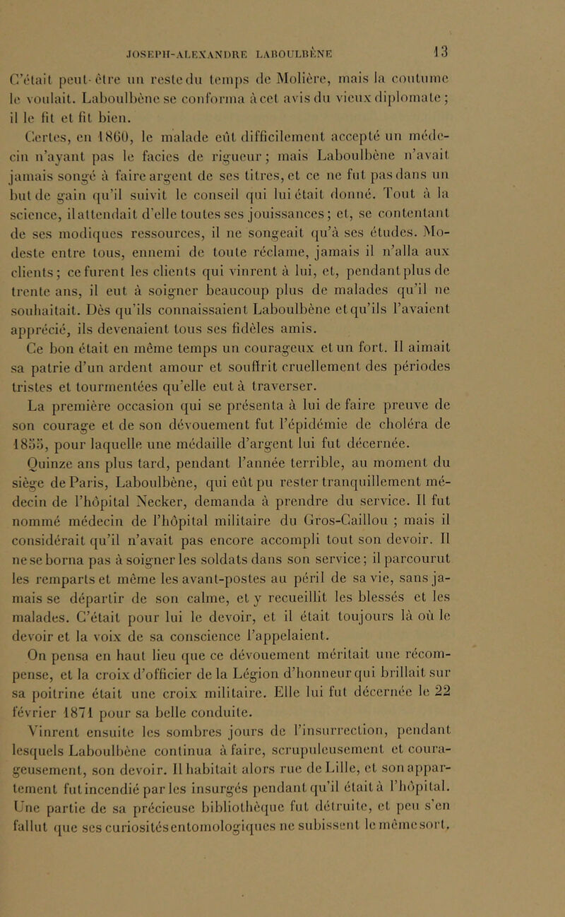 C’était peut-être uii restcdu tein[)s de Molière, mais la coutume le voulait. Laboulhèue se coidbrma àcel avis du vieux diplomate ; il le fit et fit bien. Certes, eu 1860, le malade eiit difficilement accepté un méde- cin n’ayant pas le faciès de rigueur; mais Laboulbène n’avait jamais songé à faire argent de ses titres, et ce ne fut pas dans un but de gain qu’il suivit le conseil qui lui était donné. Tout à la science, ilattendait d’elle toutes ses jouissances ; et, se contentant de ses modiques ressources, il ne songeait qu’à ses études. Mo- deste entre tous, ennemi de tonte réclame, jamais il n’alla aux clients; ce furent les clients qui vinrent à lui, et, pendantplus de trente ans, il eut à soigner beaucoup plus de malades qu’il ne souhaitait. Dès qu’ils connaissaient Laboulbène et qu’ils l’avaient apprécié, ils devenaient tous ses fidèles amis. Ce bon était en même temps un courageux et un fort. Il aimait sa patrie d’un ardent amour et souffrit cruellement des périodes tristes et tourmentées qu’elle eut à traverser. La première occasion qui se présenta à lui défaire preuve de son courage et de son dévouement fut l’épidémie de choléra de 1833, pour laquelle une médaille d’argent lui fut décernée. Quinze ans plus tard, pendant l’année terrible, au moment du siège de Paris, Laboulbène, qui eût pu rester tranquillement mé- decin de l’hôpital Necker, demanda à prendre du service. Il fut nommé médecin de l’hôpital militaire du Gros-Caillou ; mais il considérait qu’il n’avait pas encore accompli tout son devoir. Il ne se borna pas à soigner les soldats dans son service; il parcourut les remparts et même les avant-postes au péril de sa vie, sans ja- mais se départir de son calme, et y recueillit les blessés et les malades. C’était pour lui le devoir, et il était toujours là où le devoir et la voix de sa conscience l’appelaient. On pensa en haut lieu que ce dévouement méritait une récom- pense, et la croix d’officier de la Légion d’honneur qui brillait sur sa poitrine était une croix militaire. Elle lui fut décernée le 22 février 1871 pour sa belle conduite. Vinrent ensuite les sombres jours de l’insurrection, pendant lesquels Laboulbène continua à faire, scrupuleusement et coura- geusement, son devoir. Il habitait alors rue de Lille, et son appar- tement fut incendié par les insurgés pendant qu’il était à l’hôpital. Une partie de sa précieuse bibliothèque fut détruite, et peu s en fallut que ses curiositésentomologicpies ne subissent lemèmesorl.