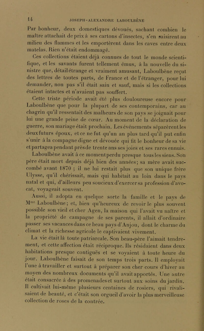 Par bonlicur, deux domestiques dévoués, sachant combien le maître attachait de prix à ses cartons d’insectes, s’en saisirent au milieu des flammes et les emportèrent dans les caves entre deux matelas. Rien n’était endominagé. Ces collections étaient déjà connues de tout le monde scienti- fique, et les savants furent tellement émus, à la nouvelle du si- nistre que, détail étrange et vraiment amusant, Laboulbène reçut des lettres de toutes parts, de France et de l’étranger, pour lui demander, non pas s’il était sain et sauf, mais si les collections étaient intactes et n’avaient pas souffert. Cette triste période avait été plus douloureuse encore pour Laboulbène que pour la plupart de ses contemporains, car au chagrin qu’il ressentait des malheurs de son pays se joignait pour lui une grande peine de cœur. Au moment de la déclaration de guerre, son mariage était prochain. Les événements séparèrent les deuxfuturs époux, et ce ne fut qu’un an plus tard qu’il put enfin s unir à la compagne digne et dévouée qui fit le bonheur de sa vie et partagea pendant près de trente ans ses joies et ses rares ennuis. Laboulbène avait à ce momentperdu presque tous les siens. Son père était mort depuis déjà bien des années; sa mère avait suc- combe avant 1870 ; il ne lui restait plus que son unique frère Ulysse, qu’il chérissait, mais qui habitait au loin dans le pays natal et qui, d’ailleurs peu soucieux d’exercer sa profession d’avo- cat, voyageait souvent. Aussi, il adopta en quelque sorte la famille et le pays de M'® Laboulbène; et, bien qu’heureux de revoirie plus souvent possible son vieil et cher Agen, la maison qui l’avait vu naître et la propriété de campagne de ses parents, il allait d’ordinaire passer ses vacances dans ce beau pays d’Anjou, dont le charme du climat et la richesse agricole le captivaient vivement. La vie était là toute patriarcale. Son beau-père l’aimait tendre- ment, et cette affection était réciproque. Ils résidaient dans deux habitations presque contiguës et se voyaient à toute heure du jour. Laboulbène faisait de son temps trois parts. Il employait I une à travailler et surtout à préparer son cher cours d’hiver au moyen des nombreux documents qu’il avait apportés. Une autre était consacrée à des promenades et surtout aux soins du jardin. II cultivait lui-mèmc plusieurs centaines de rosiers, qui rivali- saient de beauté, et c’était son orgueil d’avoir la plus merveilleuse collection de roses de la contrée.