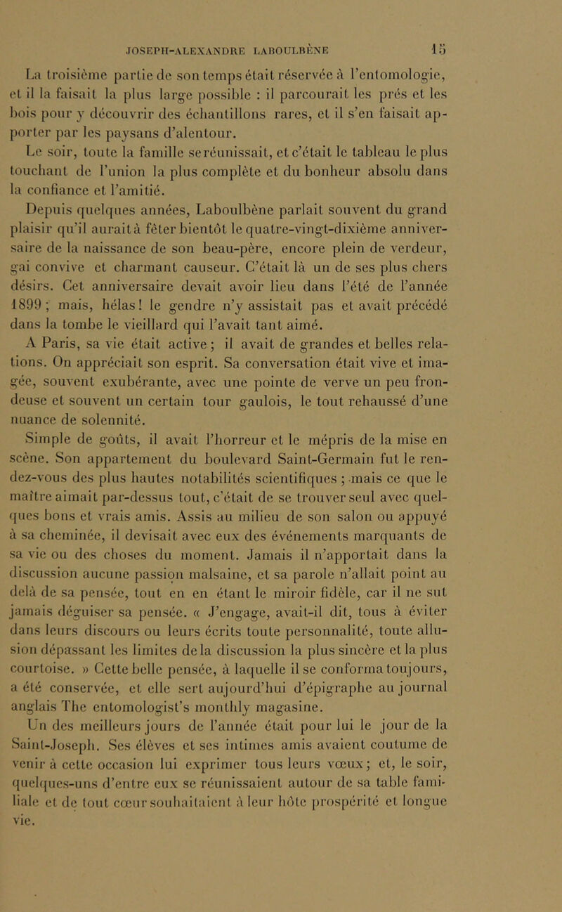 Iai troisième partie de son temps était réservée à renlomologie, et il la faisait la plus large possible : il parcourait les prés et les bois pour y découvrir des échantillons rares, et il s’en faisait ap- porter par les paysans d’alentour. Le soir, toute la famille seréunissait, et c’était le tableau le plus touchant de l’union la plus complète et du bonheur absolu dans la confiance et l’amitié. Depuis quelques années, Laboulbène parlait souvent du grand plaisir qu’il auraità fêter bientôt le quatre-vingt-dixième anniver- saire de la naissance de son beau-père, encore plein de verdeur, gai convive et charmant causeur. C’était là un de ses plus chers désirs. Cet anniversaire devait avoir lieu dans l’été de l’année 1899; mais, hélas! le gendre n’y assistait pas et avait précédé dans la tombe le vieillard qui l’avait tant aimé. A Paris, sa vie était active ; il avait de grandes et belles rela- tions. On appréciait son esprit. Sa conversation était vive et ima- gée, souvent exubérante, avec une pointe de verve un peu fron- deuse et souvent un certain tour gaulois, le tout rehaussé d’une nuance de solennité. Simple de goûts, il avait l’horreur et le mépris de la mise en scène. Son appartement du boulevard Saint-Germain fut le ren- dez-vous des plus hautes notabilités scientifiques ; mais ce que le maître aimait par-dessus tout, c’était de se trouver seul avec quel- ques bons et vrais amis. Assis au milieu de son salon ou appuyé à sa cheminée, il devisait avec eux des événements marquants de sa vie ou des choses du moment. Jamais il n’apportait dans la discussion aucune passion malsaine, et sa parole n’allait point au delà de sa pensée, tout en en étant le miroir fidèle, car il ne sut jamais déguiser sa pensée. « J’engage, avait-il dit, tous à éviter dans leurs discours ou leurs écrits toute personnalité, toute allu- sion dépassant les limites delà discussion la plus sincère et la plus courtoise. » Cette belle pensée, à laquelle il se conforma toujours, a été conservée, et elle sert aujourd’hui d’épigraphe au journal anglais The entomologist’s monthly magasine. Un des meilleurs jours de l’année était pour lui le jour de la Saint-Joseph. Ses élèves et ses intitnes amis avaient coutume de venir à cette occasion lui exprimer tous leurs vœux; et, le soir, queh{ucs-uns d’entre cu.x se réunissaient autour de sa table fami- liale et de tout cœur souliaitalent à leur hôte prospérité et longue vie.