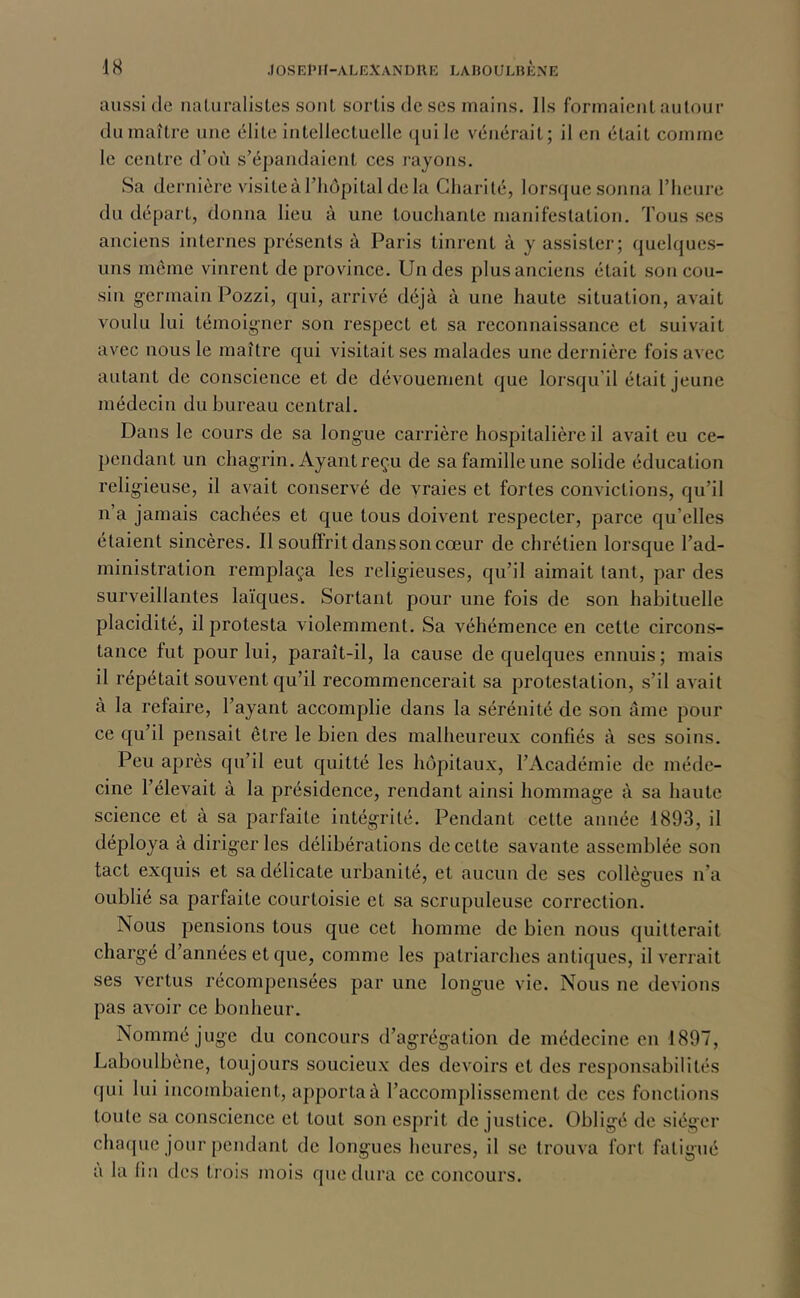 aussi (le naluralistes sont sortis de scs mains, lis formaient autour du maître une élite intellectuelle ({uile vénérait; il en était comme le centre d’où s’épandaient ces rayons. Sa dernière visite à riujpital de la Charité, lors(|ue sonna riieure du départ, donna lieu à une touchante manifestation. Tous ses anciens internes présents à Paris tinrent à y assister; (juelques- uns même vinrent de province. Un des plus anciens était sou cou- sin germain Pozzi, qui, arrivé déjà à une haute situation, avait voulu lui témoigner son respect et sa reconnaissance et suivait avec nous le maître qui visitait ses malades une dernière fois avec autant de conscience et de dévouement que lorsqu’il était jeune médecin du bureau central. Dans le cours de sa longue carrière hospitalière il avait eu ce- pendant un chagrin. Ayant reçu de safamilleune solide éducation religieuse, il avait conservé de vraies et fortes convictions, qu’il n’a jamais cachées et que tous doivent respecter, parce qu’elles étaient sincères. Il souffrit dans son cœur de chrétien lorsque l’ad- ministration remplaça les religieuses, qu’il aimait tant, par des surveillantes laïques. Sortant pour une fois de son habituelle placidité, il protesta violemment. Sa véhémence en cette circons- tance fut pour lui, paraît-il, la cause de quelques ennuis; mais il répétait souvent qu’il recommencerait sa protestation, s’il avait à la refaire, l’ayant accomplie dans la sérénité de son âme pour ce qu’il pensait être le bien des malheureux confiés à ses soins. Peu après qu’il eut quitté les hôpitaux, l’Académie de méde- cine l’élevait à la présidence, rendant ainsi hommage à sa haute science et à sa parfaite intégrité. Pendant cette année 1893, il déploya à diriger les délibérations de cette savante assemblée son tact exquis et sa délicate urbanité, et aucun de ses collègues n’a oublié sa parfaite courtoisie et sa scrupuleuse correction. Nous pensions tous que cet homme de bien nous quitterait chargé d’années et que, comme les patriarches antiques, il verrait ses vertus récompensées par une longue vie. Nous ne devions pas avoir ce bonheur. Nommé juge du concours d’agrégation de médecine en 1897, Laboulbène, toujours soucieux des devoirs et des responsabilités qui lui incombaient, apporta à l’accomplissement de ces fonctions toute sa conscience et tout son esprit de justice. Obligé de siéger cha(pie jour pendant de longues heures, il se trouva fort fatigué a la lin des trois mois que dura ce concours.