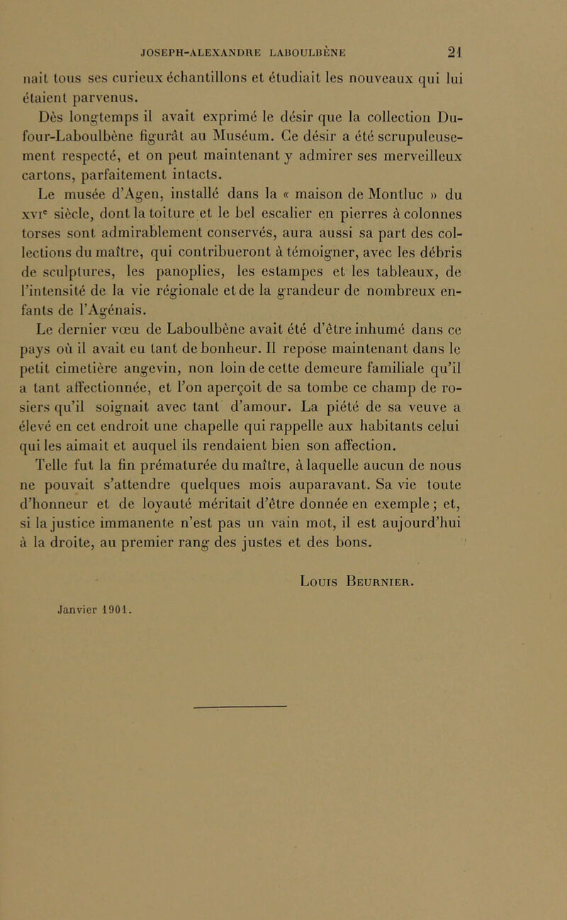 liait tous ses curieux échantillons et étudiait les nouveaux qui lui étaient parvenus. Dès longtemps il avait exprimé le désir que la collection Du- four-Laboulbène figurât au Muséum. Ce désir a été scrupuleuse- ment respecté, et on peut maintenant y admirer ses merveilleux cartons, parfaitement intacts. Le musée d’Agen, installé dans la « maison de Montluc » du XVI' siècle, dont la toiture et le bel escalier en pierres à colonnes torses sont admirablement conservés, aura aussi sa part des col- lections du maître, qui contribueront à témoigner, avec les débris de sculptures, les panoplies, les estampes et les tableaux, de l’intensité de la vie régionale et de la grandeur de nombreux en- fants de l’Agénais. Le dernier vœu de Laboulbène avait été d’être inhumé dans ce pays où il avait eu tant de bonheur. Il repose maintenant dans le petit cimetière angevin, non loin de cette demeure familiale qu’il a tant affectionnée, et l’on aperçoit de sa tombe ce champ de ro- siers qu’il soignait avec tant d’amour. La piété de sa veuve a élevé en cet endroit une chapelle qui rappelle aux habitants celui qui les aimait et auquel ils rendaient bien son affection. Telle fut la fin prématurée du maître, à laquelle aucun de nous ne pouvait s’attendre quelques mois auparavant. Sa vie toute d’honneur et de loyauté méritait d’être donnée en exemple ; et, si Injustice immanente n’est pas un vain mot, il est aujourd’hui à la droite, au premier rang des justes et des bons. Louis Beurnier. Janvier 1901.