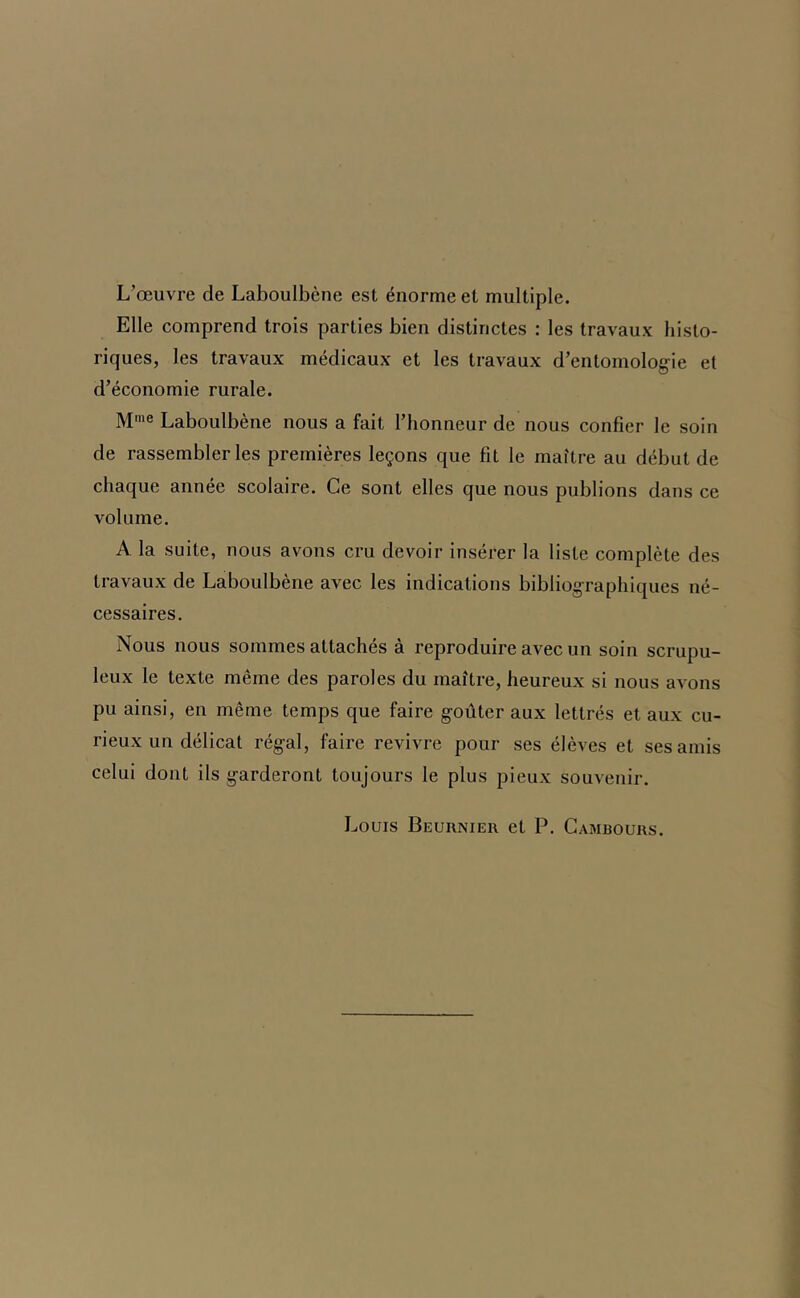 L’œuvre de Laboulbène est énorme et multiple. Elle comprend trois parties bien distinctes : les travaux histo- riques, les travaux médicaux et les travaux d’entomolog-ie et d’économie rurale. M'® Laboulbène nous a fait l’honneur de nous confier le soin de rassembler les premières leçons que fit le maître au début de chaque année scolaire. Ce sont elles que nous publions dans ce volume. A la suite, nous avons cru devoir insérer la liste complète des travaux de Laboulbène avec les indications bibliog-raphiques né- cessaires. Nous nous sommes attachés à reproduire avec un soin scrupu- leux le texte même des paroles du maître, heureux si nous avons pu ainsi, en même temps que faire goûter aux lettrés et aux cu- rieux un délicat régal, faire revivre pour ses élèves et ses amis celui dont ils garderont toujours le plus pieux souvenir. Louis Beurnier et P. Gambours.