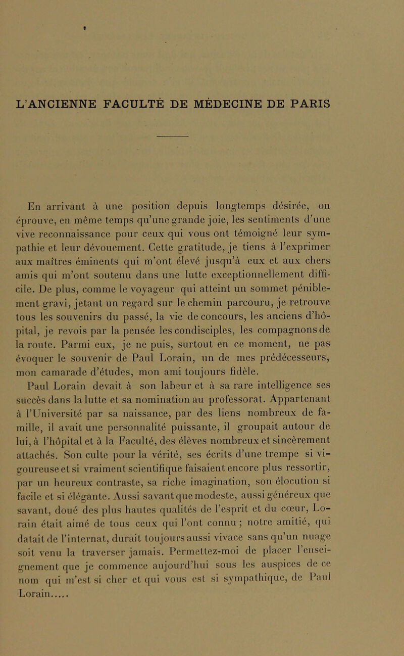 L’ANCIENNE FACULTÉ DE MÉDECINE DE PARIS En arrivaiil à une position depuis longtemps désirée, on éprouve, en même temps qu’une grande joie, les sentiments d’une vive reconnaissance pour ceux qui vous ont témoigné leur sym- pathie et leur dévouement. Cette gratitude, je tiens à l’exprimer aux maîtres éminents qui m’ont élevé jusqu’à eux et aux chers amis qui m’ont soutenu dans une lutte exceptionnellement diffi- cile. De plus, comme le voyageur qui atteint un sommet pénible- ment gravi, jetant un regard sur le chemin parcouru, je retrouve tous les souvenirs du passé, la vie de concours, les anciens d’hô- pital, je revois par la pensée les condisciples, les compagnons de la route. Parmi eux, je ne puis, surtout en ce moment, ne pas évoquer le souvenir de Paul Lorain, un de mes prédécesseurs, mon camarade d’études, mon ami toujours fidèle. Paul Lorain devait à son labeur et à sa rare intelligence ses succès dans la lutte et sa nomination au professorat. Appartenant à l’Université par sa naissance, par des liens nombreux de fa- mille, il avait une personnalité puissante, il groupait autour de lui, à l’hôpital et à la Faculté, des élèves nombreux et sincèrement attachés. Son culte pour la vérité, ses écrits d’une trempe si vi- goureuseetsi vraiment scientifique faisaient encore plus ressortir, par un heureux contraste, sa riche imagination, son élocution si facile et si élégante. Aussi savant que modeste, aussi généreux que savant, doué des plus hautes qualités de l’esprit et du cœur, Lo- rain était aimé de tous ceux qui l’ont connu; notre amitié, ipii datait de l’internat, durait toujoursaussi vivace sans qu’un nuage soit venu la traverser jamais. Permetlez-moi de placer 1 ensei- guement que je commence aujoui'd’hui sous les auspices de ce nom qui m’est si cher et qui vous est si sympathiijue, de Paul Lorain
