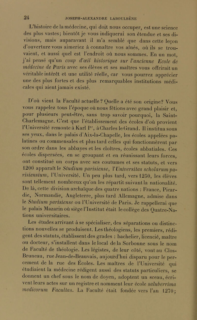 L’histoire de la médecine, qui doit nous occuper, estime science des plus vastes; bientôt je vous indiquerai son étendue et ses di- visions, mais auparavant il m’a semblé que dans cette leçon d’ouverture vous aimeriez à connaître vos aînés, où ils se trou- vaient, et aussi quel est l’endroit où nous sommes. En un mot, j’ai pensé qu’un coup d’œil historique sur l’ancienne Ecole de médecine de Paris avec ses élèves et ses maîtres vous offrirait un véritable intérêt et une utilité réelle, car vous pourrez apprécier une des plus fortes et des plus remarquables institutions médi- cales qui aient jamais existé. D’où vient la Faculté actuelle ? Quelle a été son orig-ine? Vous vous rappelez tous l’époque où nous fêtions avec g'rand plaisir et, pour plusieurs peut-être, sans trop savoir pourquoi, la Saint- Charlemagne, C est que l’établissement des écoles d’où provient l’Université remonte à Karl I, à Charles le Grand. Il institua sous ses yeux, dans le palais d’Aix-la-Chapelle, les écoles appelées pa- latines ou commensales et plus tard celles qui fonctionnèrent par son ordre dans les abbayes et les cloîtres, écoles abbatiales. Ces écoles dispersées, en se groupant et en réunissant leurs forces, ont constitué un corps avec ses coutumes et ses statuts, et vers 1200 apparaît le Studium parisiense, V Vniversilas scholarumpa- risiensiuni, 1 Université. Un peu plus tard, vers 1230, les élèves sont tellement nombreux qu’on les répartit suivant la nationalité. De là, cette division archaïque des quatre nations : France, Picar- die, Normandie, Angleterre, plus tard Allemagne, admise dans le Sludium parisiense ou l’Université de Paris. Je rappellerai que le palais Mazarin où siège l’Institut était le collège des Ouatre-Na- tions universitaires. Les études arrivant à se spécialiser, des séparations ou distinc- tions nouvelles se produisent. Les théologiens, les premiers, rédi- gent des statuts, établissent des grades ; bachelier, licencié, maître ou docteur, s’installent dans le local delà Sorbonne sous le nom de Faculté de théologie. Les légistes, de leur côté, vont au Clos- Bruneau, rue Jean-de-Beauvais, aujourd’hui disparu pour le per- cement de la rue des Écoles. Les maîtres de l’Université qui étudiaient la médecine rédigent aussi des statuts particuliers, se donnent un chef sous le nom de doyen, adoptent un sceau, écri- vent leurs actes sur un registre et nomment leur école saluberrima niedicorum Facilitas. La Faculté était fondée vers l’an 1270;