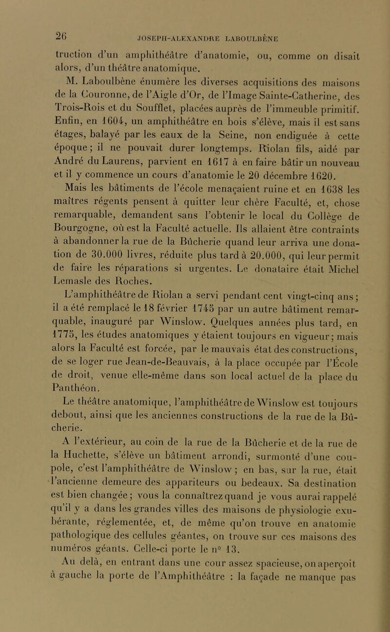 .lOSKIMl-ALKXANimiî LAiJOULHÈNE 2() Iruction d’uu ainphitliéâtre d’aiiatoinic, ou, comme on disait alors, d’un théâtre anatomique. M. Laboulbène énumère les diverses acquisitions des maisons de la Couronne, de l’Aigle d’Or, de l’Image Sainte-Catherine, des Trois-Rois et du Soufflet, placées auprès de l’immeuble primitif. Enfin, en 1G04, un amphithéâtre en bois s’élève, mais il est sans étages, balayé par les eaux de la Seine, non endiguée à cette époque ; il ne pouvait durer longtemps. Riolan fils, aidé par André duLaurens, parvient en 1617 à en faire bâtir un nouveau et il y commence un cours d’anatomie le 20 décembre 1620. Mais les bâtiments de l’école menaçaient ruine et en 1638 les maîtres régents pensent à quitter leur chère Faculté, et, chose remarquable, demandent sans l’obtenir le local du Collège de Bourgogne, où est la Faculté actuelle. Ils allaient être contraints à abandonner la rue de la Bûcherie quand leur arriva une dona- tion de 30.000 livres, réduite plus tarda 20.000, qui leur permit de faire les réparations si urgentes. Le donataire était Michel Lemasle des Roches. L’amphithéâtre de Riolan a servi pendant cent vingt-cinq ans ; il a été remplacé le 18 février 1745 par un autre bâtiment remar- quable, inauguré par Winslow. Quelques années plus tard, en 1775, les études anatomiques y étaient toujours en vigueur; mais alors la Faculté est forcée, par le mauvais état des constructions, de se loger rue Jean-de-Beauvais, à la place occupée par l’École de droit, venue elle-même dans son local actuel de la place du Panthéon. Le théâtre anatomique, l’amphithéâtrede Winslow est toujours debout, ainsi que les anciennes constructions de la rue de la Bii- cherie. A l’extérieur, au coin de la rue de la Bûcherie et de la rue de la Huchette, s élèv'^e un bâtiment arrondi, surmonté d’une cou- pole, c’est l’amphithéâtre de Wiuslow; en bas, sur la rue, était •l’ancienne demeure des appariteurs ou bedeaux. Sa destination est bien changée; vous la connaîtrez quand je vous aurai rappelé qu il y a dans les grandes villes des maisons de physiologie exu- bérante, réglementée, et, de même qu’on trouve en anatomie pathologique des cellules géantes, on trouve sur ces maisons des numéros géants. Celle-ci porte le n® 13. Au delà, en entrant dans une cour assez spacieuse, on aperçoit à gauche la porte de l’Amphithéâtre : la façade ne manque pas