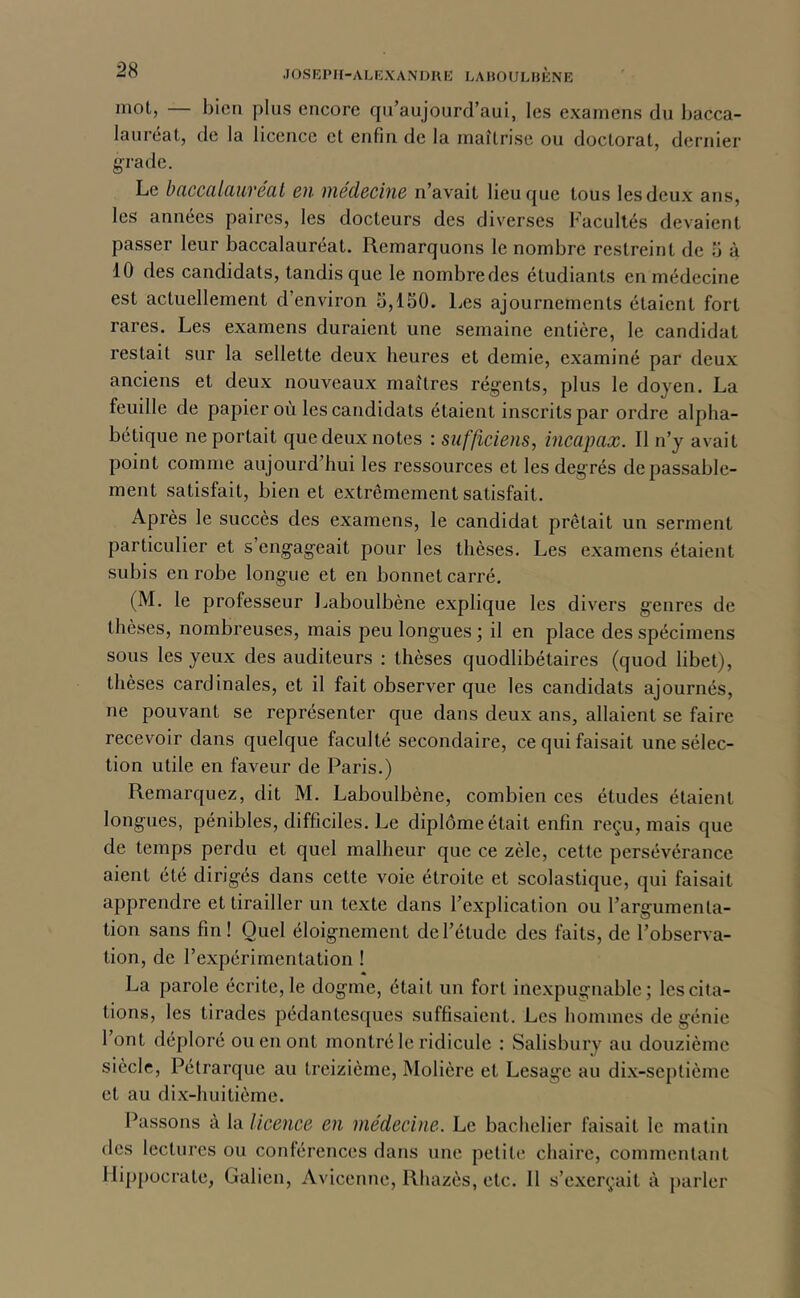 mol, — bien plus encore fiu’aujourd’aui, les examens du bacca- lauréat, de la licence et enfin de la maîtrise ou doctorat, dernier g'radc. Le baccalauréat en médecine n’avait lieu que tous les deux ans, les années paires, les docteurs des diverses Facultés devaient passer leur baccalauréat. Remarquons le nombre restreint de 5 à 10 des candidats, tandis que le nombre des étudiants en médecine est actuellement d’environ 5,150. Les ajournements étaient fort rares. Les examens duraient une semaine entière, le candidat restait sur la sellette deux heures et demie, examiné par deux anciens et deux nouveaux maîtres rég'ents, plus le doyen. La feuille de papier où les candidats étaient inscrits par ordre alpha- bétique ne portait que deux notes : sufficiens, incapax. Il n’y avait point comme aujourd’hui les ressources et les degrés de passable- ment satisfait, bien et extrêmement satisfait. Après le succès des examens, le candidat prêtait un serment particulier et s’engageait pour les thèses. Les examens étaient subis en robe longue et en bonnet carré. (M. le professeur Laboulbène explique les divers genres de thèses, nombreuses, mais peu longues ; il en place des spécimens sous les yeux des auditeurs : thèses quodlibétaires (quod libet), thèses cardinales, et il fait observer que les candidats ajournés, ne pouvant se représenter que dans deux ans, allaient se faire recevoir dans quelque faculté secondaire, ce qui faisait une sélec- tion utile en faveur de Paris.) Remarquez, dit M. Laboulbène, combien ces études étaient longues, pénibles, difficiles. Le diplôme était enfin reçu, mais que de temps perdu et quel malheur que ce zèle, cette persévérance aient été dirigés dans cette voie étroite et scolastique, qui faisait apprendre et tirailler un texte dans l’explication ou l’argumenta- tion sans fin! Quel éloignement de l’étude des faits, de l’observa- tion, de l’expérimentation ! La parole écrite, le dogme, était un fort inexpugnable; les cita- tions, les tirades pédantesques suffisaient. Les hommes de génie 1 ont déploré ou en ont montré le ridicule ; Salisbury au douzième siècle, Pétrarque au treizième, Molière et Lesage au dix-septième et au di.x-huitième. Passons à la licence en médecine. Le bachelier faisait le matin des lectures ou conlérences dans une petite chaire, commentant Hippocrate, Galien, Avicenne, Rhazès, etc. 11 s’exerçait à parler