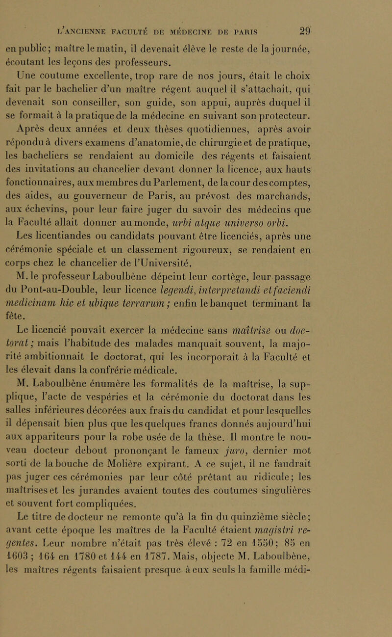 en public; maître le matin, il devenait élève le reste de la journée, écoutant les leçons des professeurs. Une coutume excellente, trop rare de nos jours, était le choix fait par le bachelier d’un maître régent auquel il s’attachait, qui devenait son conseiller, son guide, son appui, auprès duquel il se formait à la pratique de la médecine en suivant son protecteur. Après deux années et deux thèses quotidiennes, après avoir répondu à divers examens d’anatomie, de chirurgie et de pratique, les bacheliers se rendaient au domicile des régents et faisaient des invitations au chancelier devant donner la licence, aux hauts fonctionnaires, aux membres du Parlement, de la cour des comptes, des aides, au gouverneur de Paris, au prévost des marchands, aux échevins, pour leur faire juger du savoir des médecins que la Faculté allait donner au monde, urbi alqiie universo orbi. Les licentiandes ou candidats pouvant être licenciés, après une cérémonie spéciale et un classement rigoureux, se rendaient en corps chez le chancelier de TUniversité. M.le professeur Laboulbène dépeint leur cortège, leur passage du Pont-au-Double, leur licence legendi,interpretmicli etfaciendi medicinam hic et ubique terrarum; enfin le banquet terminant la fête. Le licencié pouvait exercer la médecine sans maîtrise ou doc- torat ; maâs l’habitude des malades manquait souvent, la majo- rité ambitionnait le doctorat, qui les incorporait à la Faculté et les élevait dans la confrérie médicale. M. Laboulbène énumère les formalités de la maîtrise, la sup- plique, l’acte de vespéries et la cérémonie du doctorat dans les salles inférieures décorées aux frais du candidat et pour lesquelles il dépensait bien plus que les quelques francs donnés aujourd’hui aux appariteurs pour la robe usée de la thèse. Il montre le nou- veau docteur debout prononçant le fameux juro, dernier mot sorti de la bouche de Molière expirant. A ce sujet, il ne faudrait pas juger ces cérémonies par leur côté prêtant au ridicule; les maîtrises et les jurandes avaient toutes des coutumes singulières et souvent fort compliquées. Le titre de docteur ne remonte qu’à la fin du quinzième siècle; avant cette époque les maîtres de la Faculté étaient magistri ré- gentés. Leur nombre n’était pas très élevé : 72 en 15.50; 85 en 100.3 ; 104 en 1780 et 144 en 1787. Mais, objecte M. Laboulbène, les maîtres régents faisaient presque à eux seuls la famille médj-