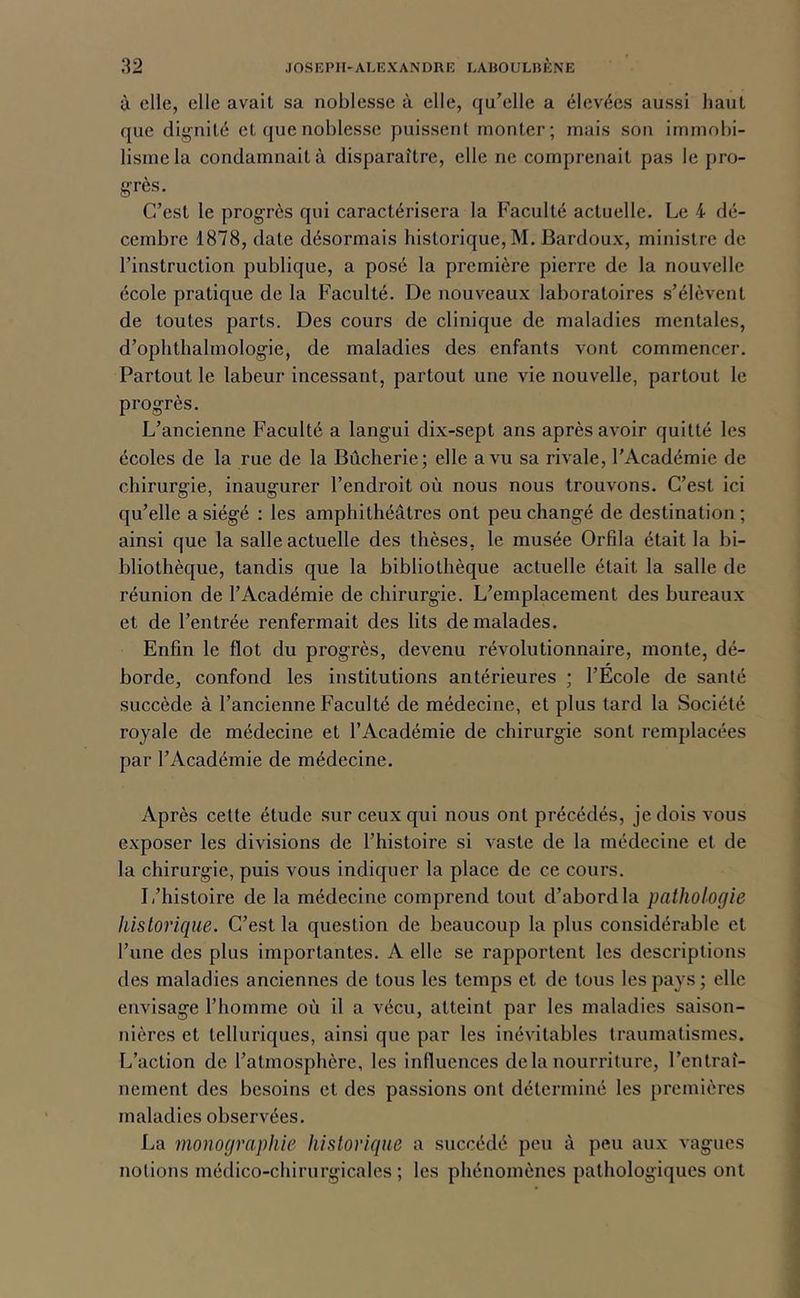 à elle, elle avait sa noblesse à elle, qu’elle a élevées aussi haut que dignité et que noblesse puissent monter; mais son immobi- lisme la condamnait à disparaître, elle ne comprenait pas le pro- grès. C’est le progrès qui caractérisera la Faculté actuelle. Le 4 dé- cembre 1878, date désormais historique, M. Bardoux, ministre de l’instruction publique, a posé la première pierre de la nouvelle école pratique de la Faculté. De nouveaux laboratoires s’élèvent de toutes parts. Des cours de clinique de maladies mentales, d’ophthalmologie, de maladies des enfants vont commencer. Partout le labeur incessant, partout une vie nouvelle, partout le progrès. L’ancienne Faculté a langui dix-sept ans après avoir quitté les écoles de la rue de la Bûcherie; elle a vu sa rivale, l’Académie de chirurgie, inaugurer l’endroit où nous nous trouvons. C’est ici qu’elle a siégé ; les amphithéâtres ont peu changé de destination ; ainsi que la salle actuelle des thèses, le musée Orfîla était la bi- bliothèque, tandis que la bibliothèque actuelle était la salle de réunion de l’Académie de chirurgie. L’emplacement des bureaux et de l’entrée renfermait des lits de malades. Enfin le flot du progrès, devenu révolutionnaire, monte, dé- borde, confond les institutions antérieures ; l’Ecole de santé succède à l’ancienne Faculté de médecine, et plus tard la Société royale de médecine et l’Académie de chirurgie sont remplacées par l’Académie de médecine. Après celte étude sur ceux qui nous ont précédés, je dois vous exposer les divisions de l’histoire si vaste de la médecine et de la chirurgie, puis vous indiquer la place de ce cours. L’histoire de la médecine comprend tout d’abord la pathologie historique. C’est la question de beaucoup la plus considérable et l’une des plus importantes. A elle se rapportent les descriptions des maladies anciennes de tous les temps et de tous les pays ; elle envisage l’homme où il a vécu, atteint par les maladies saison- nières et telluriques, ainsi que par les inévitables traumatismes. L’action de l’atmosphère, les influences delà nourriture, l’entraî- nement des besoins et des passions ont déterminé les premières maladies observées. La monographie historique a succédé peu à peu aux vagues notions médico-chirurgicales ; les phénomènes pathologiques ont