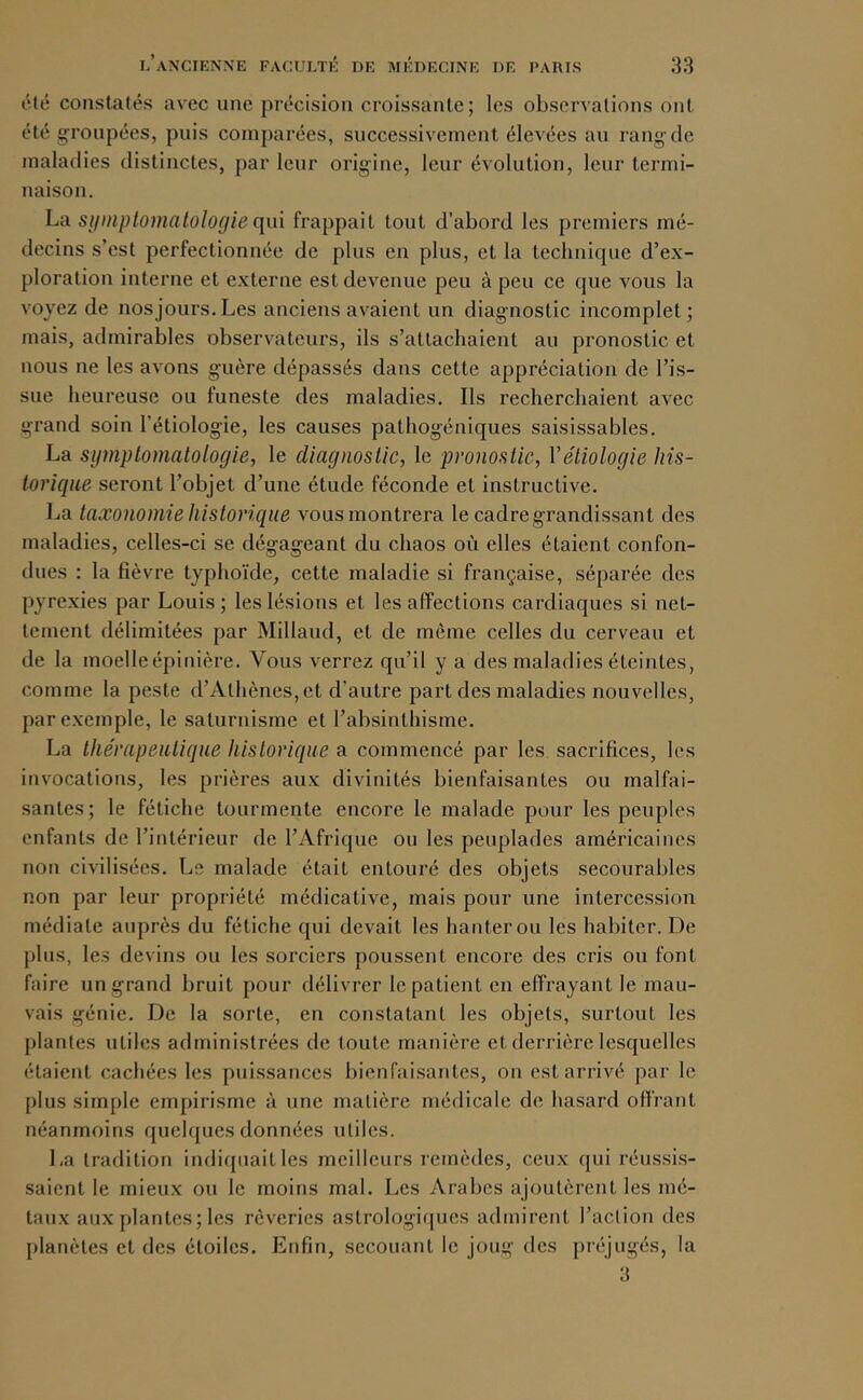 Été constatés avec une précision croissante; les observations ont été g;roiipées, puis comparées, successivement élevées au rang-de maladies distinctes, par leur origine, leur évolution, leur termi- naison. La si/niplomcitologle qui frappait tout d’abord les premiers mé- decins s’est perfectionnée de plus en plus, et la technicpie d’ex- ploration interne et externe est devenue peu à peu ce que vous la voyez de nos jours. Les anciens avaient un diagnostic incomplet; mais, admirables observateurs, ils s’attachaient au pronostic et nous ne les avons guère dépassés dans cette appréciation de l’is- sue heureuse ou funeste des maladies. Ils recherchaient avec grand soin l’étiologie, les causes pathogéniques saisissables. La symptomatologie, le diagnostic, le pronostic, Vétiologie his- torique seront l’objet d’une étude féconde et instructive. La taxonomie historique vous montrera le cadre grandissant des maladies, celles-ci se dégageant du chaos où elles étaient confon- dues : la fièvre typhoïde, cette maladie si française, séparée des pyrexies par Louis; les lésions et les affections cardiaques si net- tement délimitées par Millaud, et de même celles du cerveau et de la moelle épinière. Vous verrez qu’il y a des maladies éteintes, comme la peste d’Athènes, et d’autre part des maladies nouvelles, par exemple, le saturnisme et l’absinthisme. La thérapeutique historique a commencé par les sacrifices, les invocations, les prières aux divinités bienfaisantes ou malfai- santes; le fétiche tourmente encore le malade pour les peuples enfants de l’intérieur de l’Afrique ou les peuplades américaines non civilisées. Le malade était entouré des objets secourables non par leur propriété médicative, mais pour une intercession médiate auprès du fétiche qui devait les hanter ou les habiter. De plus, les devins ou les sorciers poussent encore des cris ou font faire un grand bruit pour délivrer le patient en effrayant le mau- vais génie. De la sorte, en constatant les objets, surtout les plantes utiles administrées de toute manière et derrière lesquelles étaient cachées les puissances bienfaisantes, on est arrivé par le plus simple empirisme à une matière médicale de hasard offrant néanmoins quelques données utiles. La tradition indiquait les meilleurs remèdes, ceux qui réussis- saient le mieux ou le moins mal. Les Arabes ajoutèrent les mé- taux aux plantes; les rêveries astrologiques admirent l’action des planètes et des étoiles. Enfin, secouant le joug des préjugés, la 3