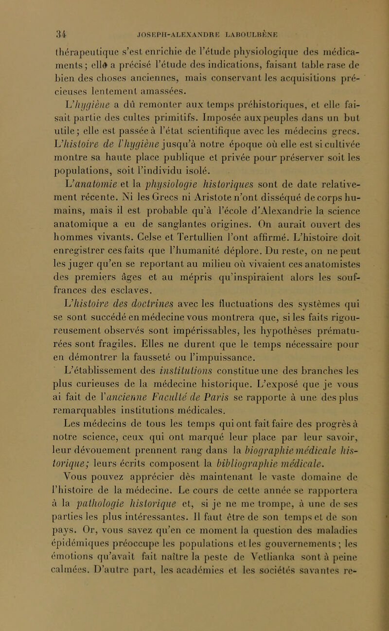 (hérapeutiquc s’est enrichie de l’étude physiolo;çique des médica- ments; ell(> a précisé l’étude des indications, faisant table rase de bien des choses anciennes, mais conservant les acquisitions pré- cieuses lentement amassées. Uhijçjiène a dû remonter aux temps préhistori({ues, et elle fai- sait partie des cultes primitifs. Imposée aux peuples dans un but utile; elle est passée à l’état scientifique avec les médecins grecs. L’hisloire de l'hygiène iusqn’à notre époque où elle est si cultivée montre sa haute place publique et privée pour préserver soit les populations, soit l’individu isolé. Vanalomie et la physiologie hisloriqiies sont de date relative- ment récente. Ni les Grecs ni Aristote n’ont disséqué de corps hu- mains, mais il est probable qu’à l’école d’Alexandrie la science anatomique a eu de sanglantes origines. On aurait ouvert des hommes vivants. Celse et Tertullien l’ont affirmé. L’histoire doit enregistrer ces faits que l’humanité déplore. Du reste, on ne peut les juger qu’en se reportant au milieu où vivaient ces anatomistes des premiers âges et au mépris qu’inspiraient alors les souf- frances des esclaves. L’histoire des doctrines avec les Iluctuations des systèmes qui se sont succédé en médecine vous montrera que, si les faits rigou- reusement observés sont impérissables, les hypothèses prématu- rées sont fragiles. Elles ne durent que le temps nécessaire pour en démontrer la fausseté ou l’impuissance. L’établissement des institutions constitue une des branches les plus curieuses de la médecine historique. L’exposé que je vous ai fait de Vancienne Faculté de Paris se rapporte à une des plus remarquables institutions médicales. Les médecins de tous les temps qui ont fait faire des progrès à notre science, ceux qui ont marqué leur place par leur savoir, leur dévouement prennent rang dans la biographie médicale his- toricpie; leurs écrits composent la bibliographie médicale. Vous pouvez apprécier dès maintenant le vaste domaine de l’histoire de la médecine. Le cours de cette année se rapportera à la jjalhologie historique et, si je ne me trompe, à une de ses parties les plus intéressantes. 11 faut être de son temps et de son pays. Or, vous savez qu’en ce moment la question des maladies épidémiques préoccupe les populations elles gouvernements; les émotions qu’avait fait naître la peste de Yetlianka sont à peine calmées. D’autre part, les académies et les sociétés savantes re-