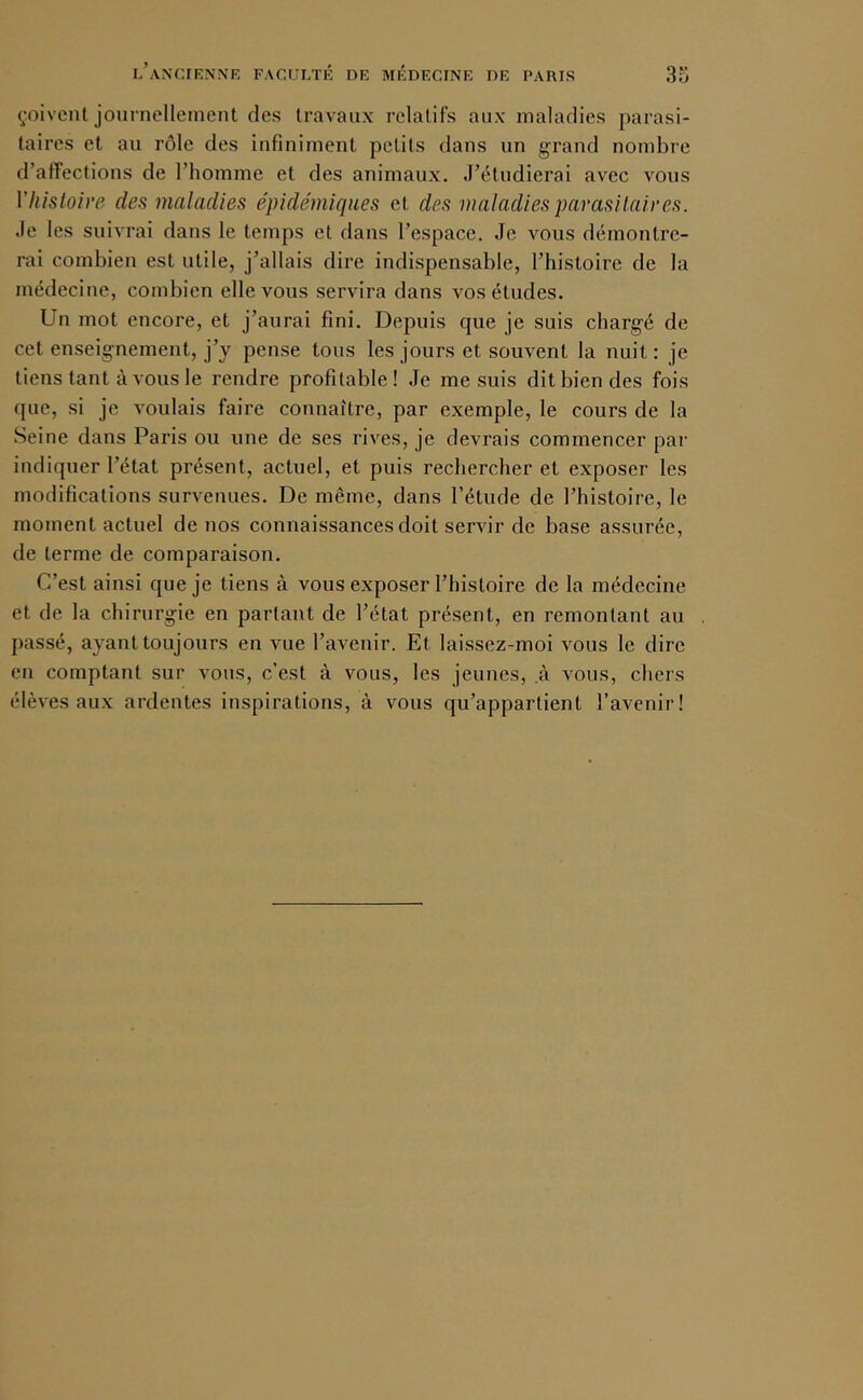 çoivcnl journellement des travaux relatifs aux maladies parasi- taires et au rôle des infiniment petits dans un grand nombre d’affections de l’homme et des animaux. J’étudierai avec vous Vlüstoire des maladies épidémiqaes et des maladies parasitaires. Je les suivrai dans le temps et dans l’espace. Je vous démontre- rai combien est utile, j’allais dire indispensable, l’histoire de la médecine, combien elle vous servira dans vos études. Un mot encore, et j’aurai fini. Depuis que je suis chargé de cet enseignement, j’y pense tous les jours et souvent la nuit : je tiens tant à vous le rendre profitable! Je me suis dit bien des fois que, si je voulais faire connaître, par exemple, le cours de la Seine dans Paris ou une de ses rives, je devrais commencer par indiquer l’état présent, actuel, et puis rechercher et exposer les modifications survenues. De même, dans l’étude de l’histoire, le moment actuel de nos connaissances doit servir de base assurée, de terme de comparaison. C’est ainsi que je tiens à vous exposer l’histoire de la médecine et de la chirurgie en partant de l’état présent, en remontant au passé, ayant toujours en vue l’avenir. Et laissez-moi vous le dire en comptant sur vous, c’est à vous, les jeunes, à vous, chers élèves aux ardentes inspirations, à vous qu’appartient l’avenir!
