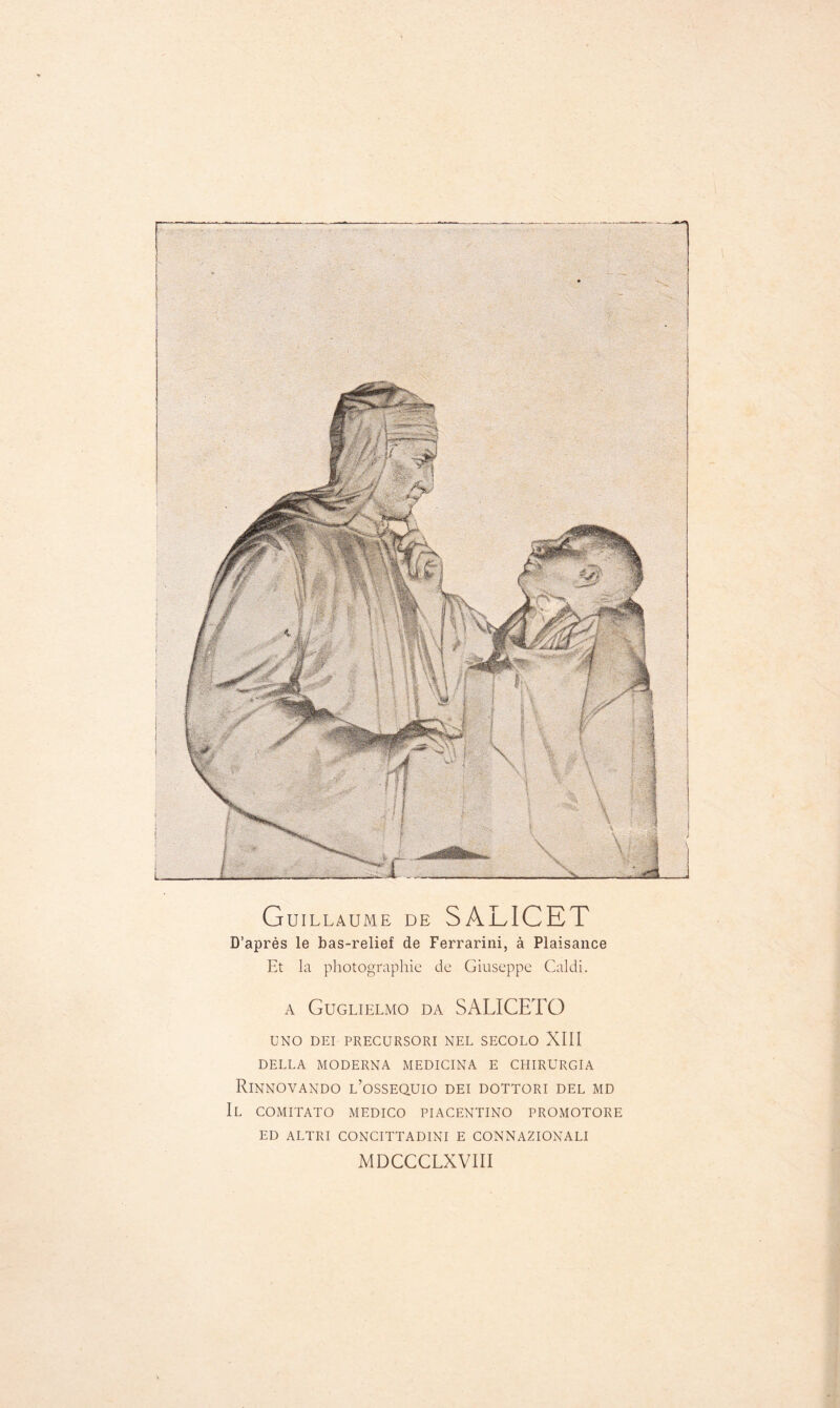 Guillaume de SALICET D’après le bas-relief de Ferrarini, à Plaisance Et la photographie de Giuseppe Caldi. A Guglielmo DA SALICETO UNO DEI PRECURSORI NEE SECOLO XIII DELLA MODERNA MEDICINA E CHIRÜRGIA RiNNOVANDO l’oSSEQUIO DEI DOTTORI DEL MD Il comitato medico piacentino promotore ED ALTRI CONCITTADINI E CONNAZIONALI MDCCCLXVIII