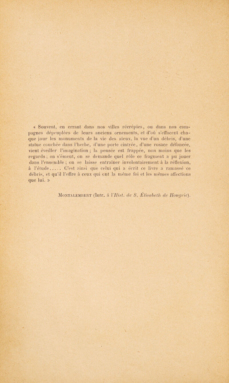 s. » « Souvent, en errant dans nos villes récrépies, ou dans nos cam- pagnes dépeuplées de leurs anciens ornements, et d^'où s’effacent cha- que iour les monuments de la vie des aïeux, la vue d’un débris, d’une statue couchée dans l’heibe, d’une porte cintrée, d’une rosace défoncée, vient éveiller l’imagination ; la pensée est frappée, non moins que les regards ; on s’émeut, on se demande quel rôle ce fragment a pu jouer dans l’ensemble ; on se laisse entraîner involontairement à la réflexion, à l’étude C’est ainsi que celui qui a écrit ce livre a ramassé ce débris, et qu’il l’offre à ceux qui ont la même foi et les mêmes affections que lui. » Montalemrert (Intr. à VHist. de S. Élisabeth de Hongrie).