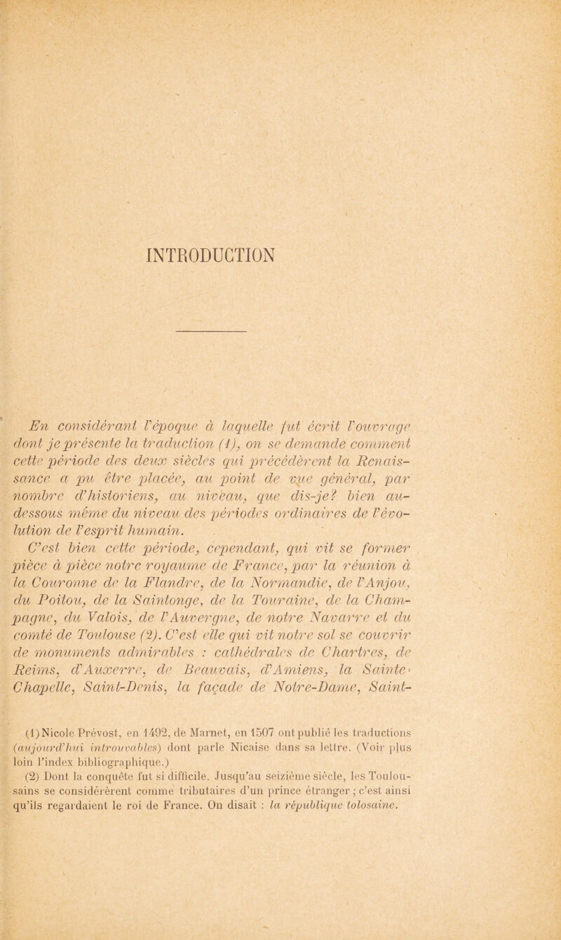 \ INTRODUCTION En considérant Vépoque à laquelle fut écrit Vouvrage dont je présente la traduction (ij^ on se demande comment cette période des deux siècles qui précédèrent la Renais- sance a pu être lolacée^ au point de vp^e général, par nombre ddiistoriens, au niveau, que dis-je f bien au- dessous même du niveau des périodes ordinaires de Vévo- luMon de Vesprit humain. C^est bien cette période, cependant, qui vit se former pièce à pièce notre royaume de France, par la réunion à la Couronne de la Flandre, de la Normandie, de VAnjou, du Poitou, de la Saintonge, de la Touraine, de la Cham- pagne, du Valois, de VAuvergne, de notre Navarre et du comté de Toulouse (2). CAst elle qui vit notre sol se couvrir de monuments admirables : cathédrales de Chartres, de Reims, d’’Auxerre, de Beauvais, d’’Amiens, la Sawte-- Chapelle, Saint-Denis, la façade de Notre-Dame, Saint- (1) Nicole Prévost, en 1492, de Marnet, en 1507 ont publié les traductions (anjourdlnii introuvables) dont parle Nicaise dans sa lettre. (Voir plus loin l’index bibliographique.) (2) Dont la conquête fut si difficile. Jusqu’au seizième siècle, les Toulou- sains se considérèrent comme tributaires d’un prince étranger ; c’est ainsi qu’ils regardaient le roi de France. On disait : la république tolosaine.