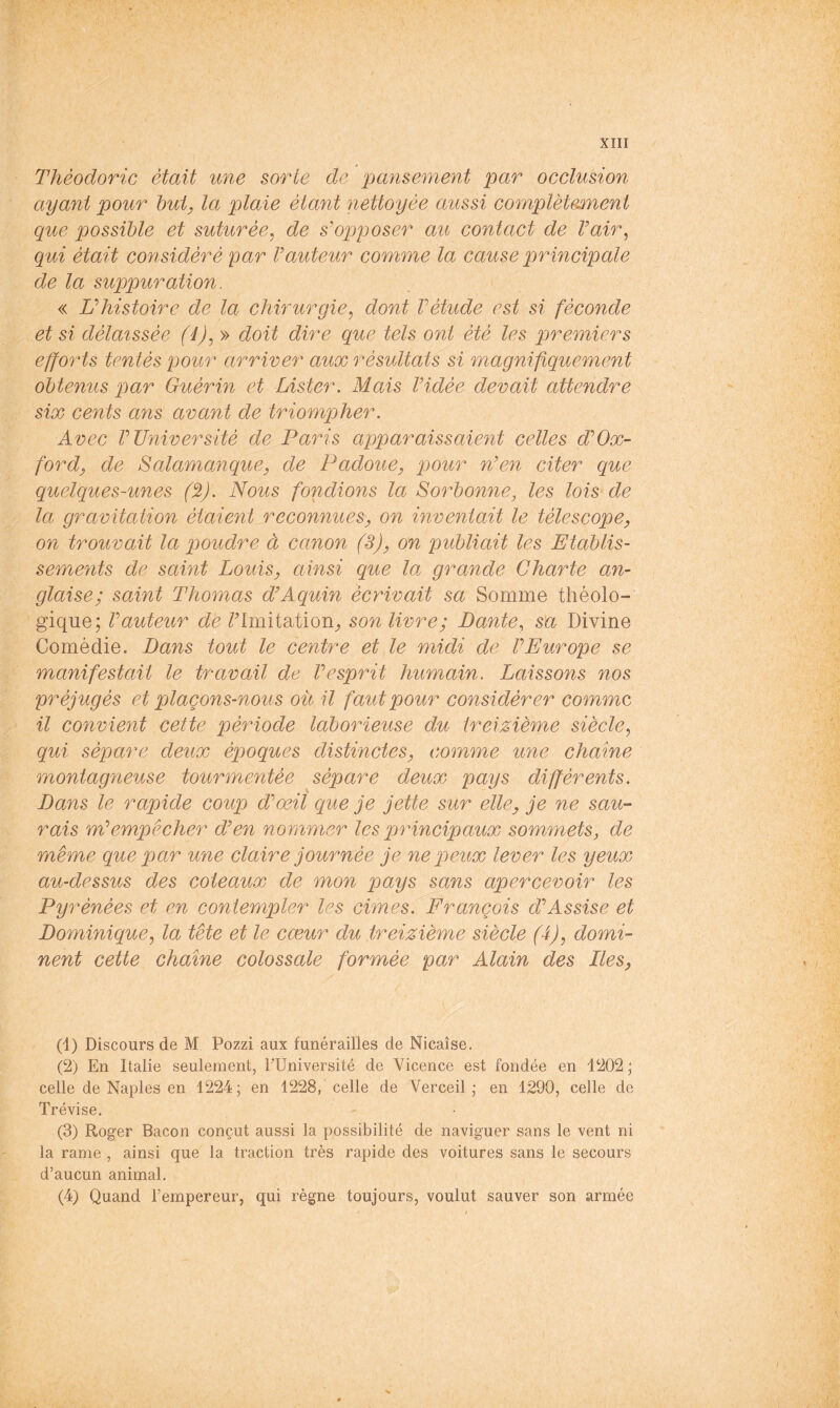 Thèodoric était une sorte de pansement par occlusion ayant pour hui, la plaie étant nettoyée aussi complètemient que possible et suturée^ de s'opposer au contact de Vair^ qui était considéré par Vauteur comme la cause principale de la suppuration. « U histoire de la chirurgie^ dont V étude est si féconde et si délaissée (d),» doit dire que tels ont été les premiers efforts tentés pour arriver aux résultats si magnifiquement obtenus par Guérin et Lister. Mais Vidée devait attendre six cents ans avant de triompher. Avec V Université de Paris apparaissaient celles d'Ox- ford, de Salamanque, de Padoue, pour n'en citer que quelques-unes (%). Nous fondions la Sorbonne, les lois de la gravitation étaient reconnues, on inventait le télescope, on trouvait la poudre à canon (3), on publiait les Etablis- sements de saint Louis, ainsi que la grande Charte an- glaise; saint Thomas d'Aquin écrivait sa Somme théolo- gique; Vauteur de /’Imitation^ son livre; Dante, sa Divine Comédie. Dans tout le centre et le midi de VEurope se manifestait le travail de Vesprit humain. Laissons nos préjugés et plaçons-nous ou il faut pour considérer comme il convient cette période laborieuse du treizième siècle^ qui sépare deux époques distinctes, comme une chaîne montagneuse tourmentée sépare deux pays différents. Dans le rapide coup d'œil que je jette sur elle, je ne sau- rais m'empêcher d'en nommer les pr incipaux sommets, de même que par une claire journée je ne peux lever les yeux au-dessus des coteaux de mon pays sans apercevoir les Py rénées et en contempler les cimes. François d'Assise et Dominique, la tête et le cœur du treizième siècle (4), domi- nent cette chaîne colossale formée par Alain des Iles, (1) Discours de M Pozzi aux funérailles de Nicaîse. (2) En Italie seulement, TUniversité de Vicence est fondée en 1202 ; celle de Naples en 1224; en 1228, celle de Ver ceil ; en 1290, celle de Trévise. (3) Roger Bacon conçut aussi la possibilité de naviguer sans le vent ni la rame , ainsi que la traction très rapide des voitures sans le secours d’aucun animal. (4) Quand l’empereur, qui règne toujours, voulut sauver son armée