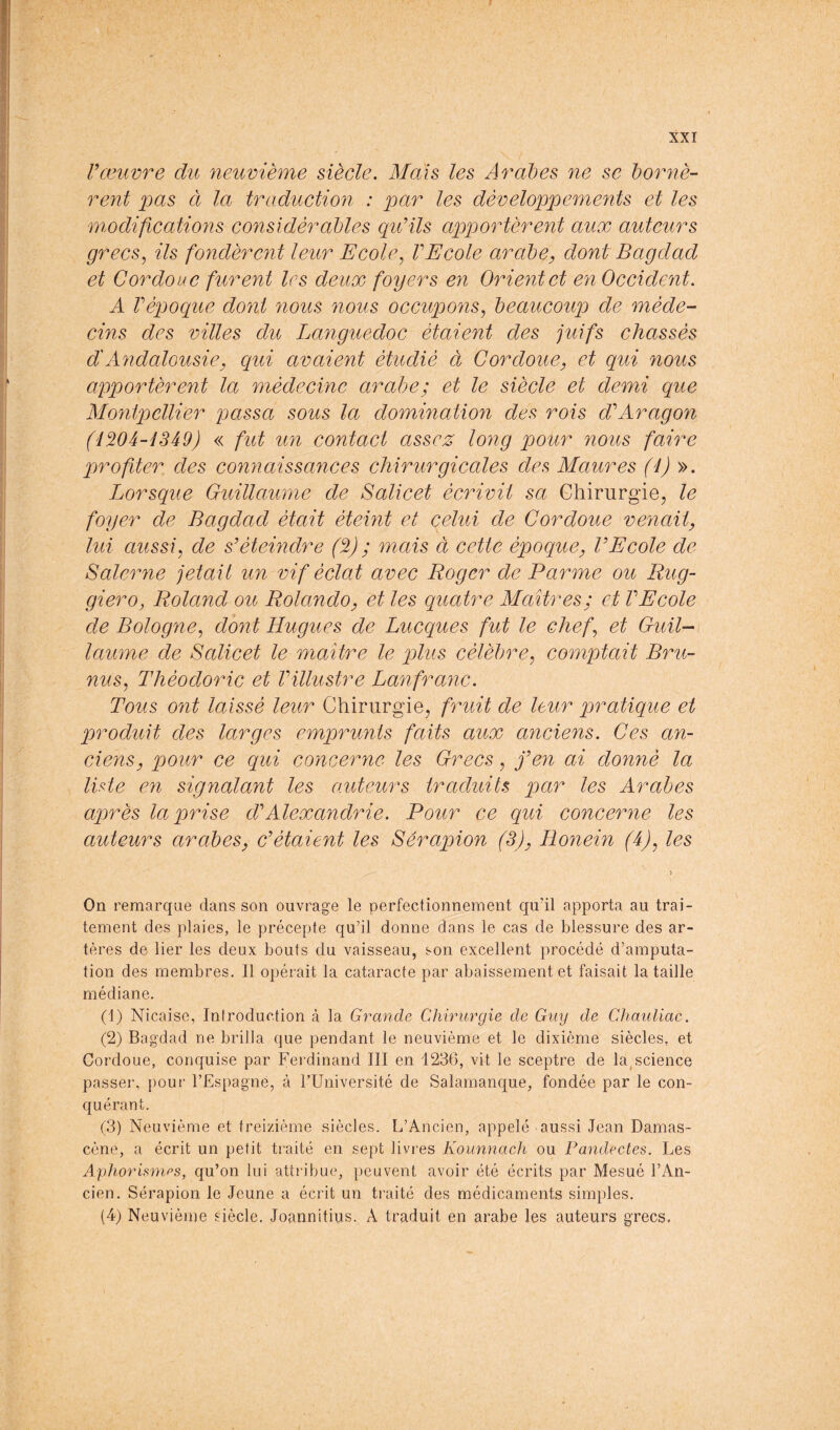 Vœuvre du neuvième siècle. Mais les Arabes ne se bornè- rent à la traduction : par les développements et les modifications considérables qu'ils apportèrent aux auteurs grecs, ils fondèrent leur Ecole, VEcole arabe, dont Bagdad et Cordoue furent les deux foyers en Orient et en Occident. A Vépoque dont nous nous occupons, beaucoup de méde- cins des villes du Languedoc étaient des juifs chassés d'Andalousie, qui avaient étudié à Cordoue, et qui nous apportèrent la médecine arabe; et le siècle et demi que Montpellier qiccssa sous la domination des rois d'Aragon (lWâ-i3â9) « fut un contact assez long pour nous faire prof ter des connaissances chirurgicales des Maures (l) ». Lorsque Guillaume de Salicet écrivit sa Chirurgie, le foyer de Bagdad était éteint et celui de Cordoue venait, lui aussi, de s'éteindre (%) ; mais à cette époque, l'Ecole de Salerne jetait un vif éclat avec Roger de Parme ou Rug- giero, Roland oit Rolando, et les quatre Maîtres; et VE cole de Bologne, dont Rugues de Lucques fut le chef, et Guil- laume de Salicet le maître le plus célèbre, comptait Bru- nus, Théodoric et Villustre Lanfranc. Tous ont laissé leur Chirurgie, fruit de leur pratique et produit des larges emprunts faits aux anciens. Ces an- ciens, pour ce qui concerne les Grecs, j'en an donné la ILte en signalant les auteurs traduits par les Arabes après la prise d'Alexandrie. Pour ce qui concerne les auteurs arabes, c'étaient les Sérapion (3), Ronein (4), les ) On remarque dans son ouvrage le perfectionnement qu'il apporta au trai- tement des plaies, le précepte qu’il donne dans le cas de blessure des ar- tères de lier les deux bouts du vaisseau, son excellent procédé d’amputa- tion des membres. Il opérait la cataracte par abaissement et faisait la taille médiane. (1) Nicaise, Introduction à la Grande Chirurgie de Guy de Chauliac. (2) Bagdad ne brilla que pendant le neuvième et le dixième siècles, et Cordoue, conquise par Ferdinand III en 1236, vit le sceptre de la,science passer, pour l’Espagne, à FUniversité de Salamanque, fondée par le con- quérant. (3) Neuvième et treizième siècles. L’Ancien, appelé aussi Jean Damas- cène, a écrit un petit traité en sept livres Kounnach ou Pandectes. Les Aphorismes, qu’on lui attribue, peuvent avoir été écrits par Mesué l’An- cien. Sérapion le Jeune a écrit un traité des médicaments simples. (4) Neuvième siècle. Joannitius. A traduit en arabe les auteurs grecs.