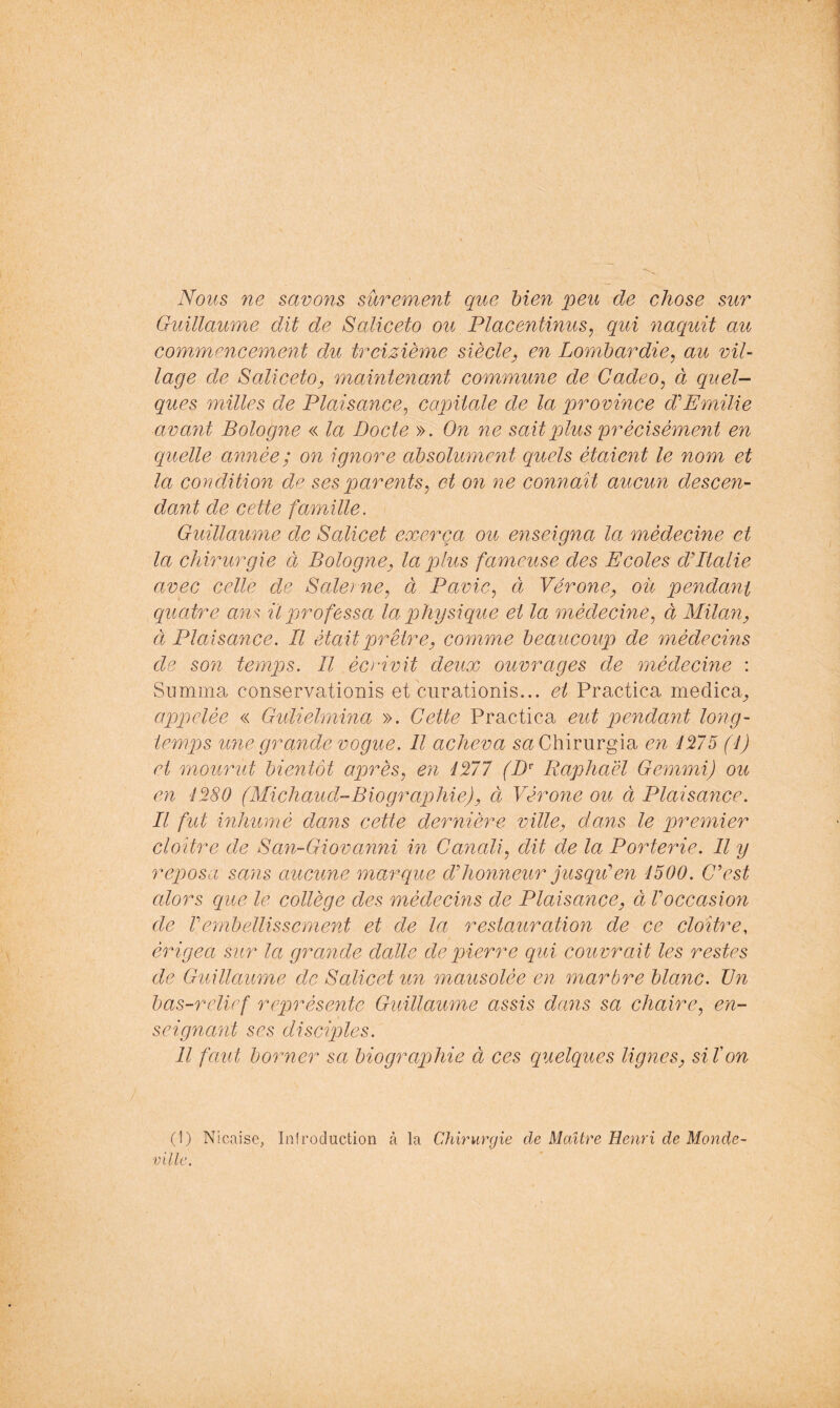 Nous ne savons sûrement que bien peu de chose sur Guillaume dit de Saliceto ou Placentinus, qui naquit au commencement du treizième siècle, en Lombardie^ au vil- lage de SalicetOy maintenant commune de Cadeo^ à queN ques milles de Plaisance^ capitale de la province d'Emilie avant Bologne « la Docte ». On ne sait plus ‘précisément en quelle année; on ignore absolument quels étaient le nom et la condition de ses parents^ et on ne connaît aucun descen- dant de cette famille. Guillaume de Salicet exerça ou enseigna la médecine et la chirurgie ci Bologne^ la plus fameuse des Ecoles dPtalie avec celle de Balei ne^ à Pavie^ à Vérone, où pendant quatre ans il pjrofessa la physique et la médecine^ à Milan, Cl Plaisance. Il étaitp)rêtre, comme beaucoup de médecins de son temps. Il écrivit deux ouvrages de médecine : Summa conservationis et curationis... et Practica medica^ appelée « Gidielmina ». Cette Practica eut pendant long- temps une grande vogue. Il acheva saChirurgia en 41175 (1) et mourut bientôt après^ en 4277 (D^ Raphaël Gemmi) ou en 4280 (Michaud-Biographie), ci Vérone ou à Plaisance. Il fut inhumé dans cette dernière ville, dans le premier cloître de Ban-Giovanni in Canali^ dit de la Porterie. Il y reposa sans aucune marque d'honneur jusqu'en 4500. C'est alors que le collège des médecins de Plaisance, à F occasion de rembellissement et de la restauration de ce cloître, érigea sur la grande dalle de qjierre qui couvrait les restes de Guillaume de Balicetun mausolée en marbre blanc. Un bas-relief représente Guillaume assis dans sa chaire^ en- seignant ses disciples. Il faut borner sa biographie à ces quelques lignes, siïon (1) Nicaise, Iniroduction à la Chirurgie de Maître Henri de Monde- ville,