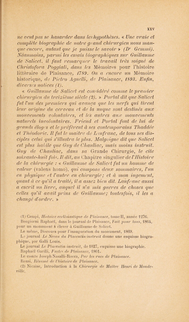 ne veut pas se hasarder dans les hypothèses. « Une vraie et compjïète biographie de notre grand chirurgien nous man- que encore^ autant que je puisse le savoir » (D^ Gemmi). Néanmoms, parmi les essais biographiques sur Guillaume de Salicet, il faut remarquer le travail très soigné de Christo for a Poggiali, dayis les Mémoires pour l’histoire littéraire de Plaisance^ 4789. On a encore un Mémoire historique, de Pietro Agnelli, de Plaisance^ 4893. Enfin^ diverses notices (4). « Guillaume de Salicet est conddèré comme le premier chirurgien du treizième siècle (2). » Portai dit que Salicet fut Vun des premiers qui avança que les nerfs qui tirent leur origine du cerveau et de la nuque sont destinés aux mouvements volontaires, et les autres aux mouvements naturels involontaires. Frieiid et Portai font de lui de grands éloges et le préfèrent à ses contemporains Thaddée et Théodoric. Il fut le maître de L'infranc, de tous ses dis- ciples celui qui s'illustra le plus. Malgaigne dit que Salicet est plus habile que Guy de Chaidiac, mais moins instruit. Guy de Chaidiac, dans sa Grande Chirurgie, le cite soixante-huit foU. Il dit, au Chapitre singulier de F Histoire de la chirurgie : « Guillaume de Salicet fut un homme de valeur (valens homo), qui composa deux sommaires, Vun en physique et Vautre en chirurgie; et ci mon iugement, quant à ce qu'il a traité, il a assez bien dit. Lanfranc aussi a escrit un livre, auquel il n'a mis gueres de choses que celles qu'il avait prins de Guillaume; toutesfois, ?7 les a changé d'ordre. » (1) Carnpi, Histoire ecclésiastique de Plaisance, tomeip année 1270. Bongiotni Raphaël, dans le journal de Plaisance, Fait pour tous, 1864, pour un monument à élever à Guillaume de Salicet. Le meme, Discoucs pour l’inauguration du monument, 1869. Le journal Le Neveu du Placentin instruit donne une esquisse biogra- phique, par Galli Louis. Le journal Le Placentin instruit, de 1827, esquisse une biographie. Raphaël Garilli, Fastes dt^. Plaisance, 1861. Le comte Joseph Nasalli-Rocca, Par les rues de Plaisance. Rossi, Piésumé de Chistoire de Plaisance. (2) Nicaise, Introduction à la CNiirurcjie de Maître Henri de Monde- ville,,