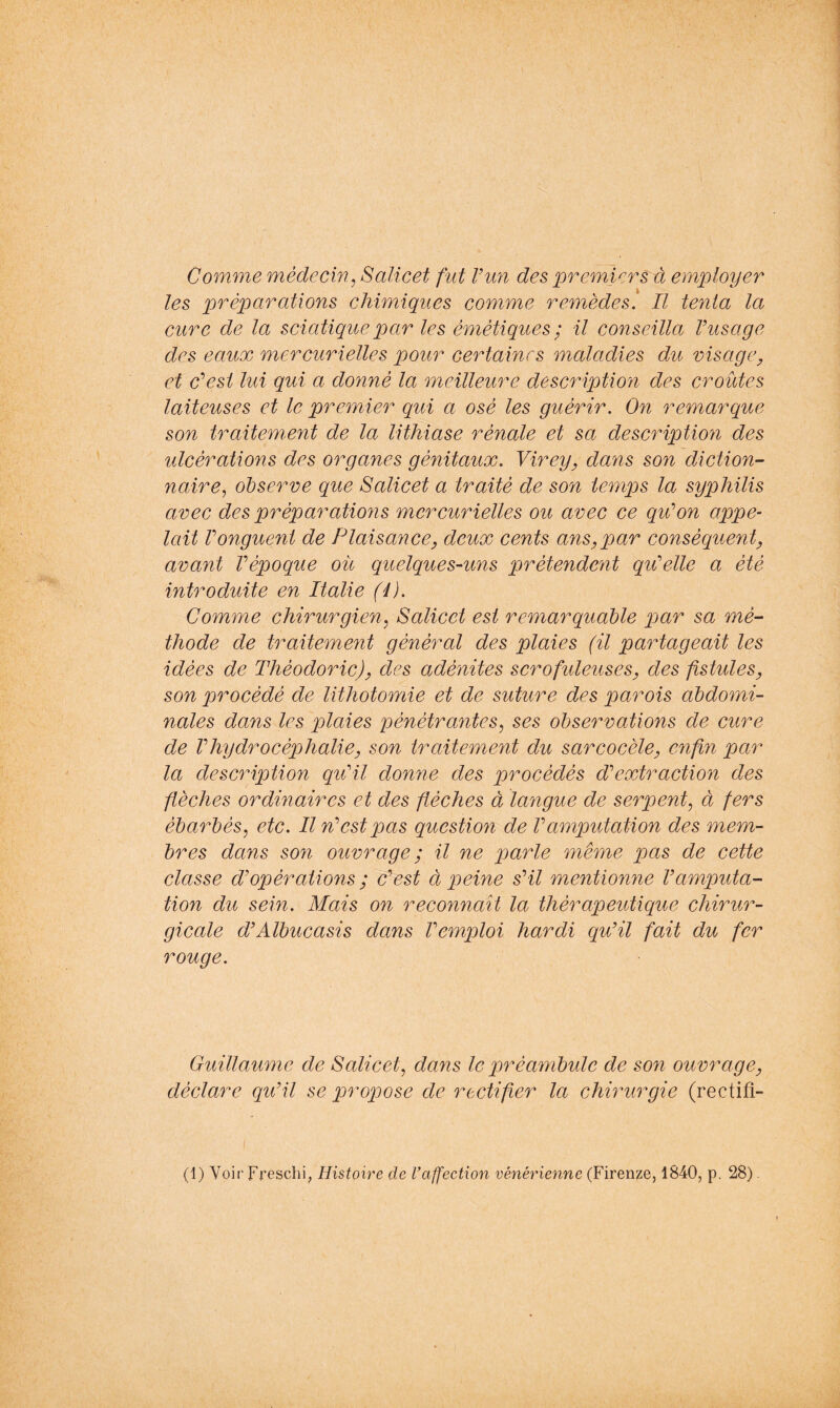 Comme médecin^ Salicet fut Vun des premiers à employer les 2^'^éparations chimiques comme remèdes. Il tenta la cure de la scicdique par les émétiques ; il conseilla Vusage des eaux mercurielles pour certaines maladies du visage^ et desi lui qui a donné la meilleure description des croûtes laiteuses et le premier qui a osé les guérir. On remarque son traitement de la lithiase rénale et sa description des ulcérations des organes génitaux. Virey, dans son diction- naire^ observe que Salicet a traité de son temps la syphilis avec des préparations mercurielles ou avec ce qu’on appe^ lait Vonguent de Plaisance, deux cents ans,par conséquent, avant Vépoque ou quelques-uns prétendent qu'elle a été introduite en Italie (4). Comme chirurgien^ Salicet est remarquable par sa mé- thode de traitement général des plaies (il partageait les idées de Thèodoric), des adénites scrofuleuses, des fistules, son procédé de lithotomie et de suture des parois abdomi- nales dans les plaies pénétrantes^ ses observations de cure de Vhydrocéphalie, son traitement du sarcocèle, enfin par la description qu'il donne des procédés d'extraction des flèches ordinaires et des flèches à langue de serpent^ à fers ébarbés^ etc. Il n'est pas question de l'amputation des mem- bres dans son ouvrage ; il ne parle même pas de cette classe d'opérations ; c'est à peine s'il mentionne l'amputa- tion du sein. Mais on reconnaît la thérapeutique chirur- gicale d'Albucasis dans l'emploi hardi qu'il fait du fer rouge. Guillaume de Salicet^ dans le préambule de son ouvrage, déclare qu'il se propose de rectifier la chirurgie (rectifi- (1) Voir Freschi, Histoire de I’affection vénérienne (Firenze, 1840, p, 28)