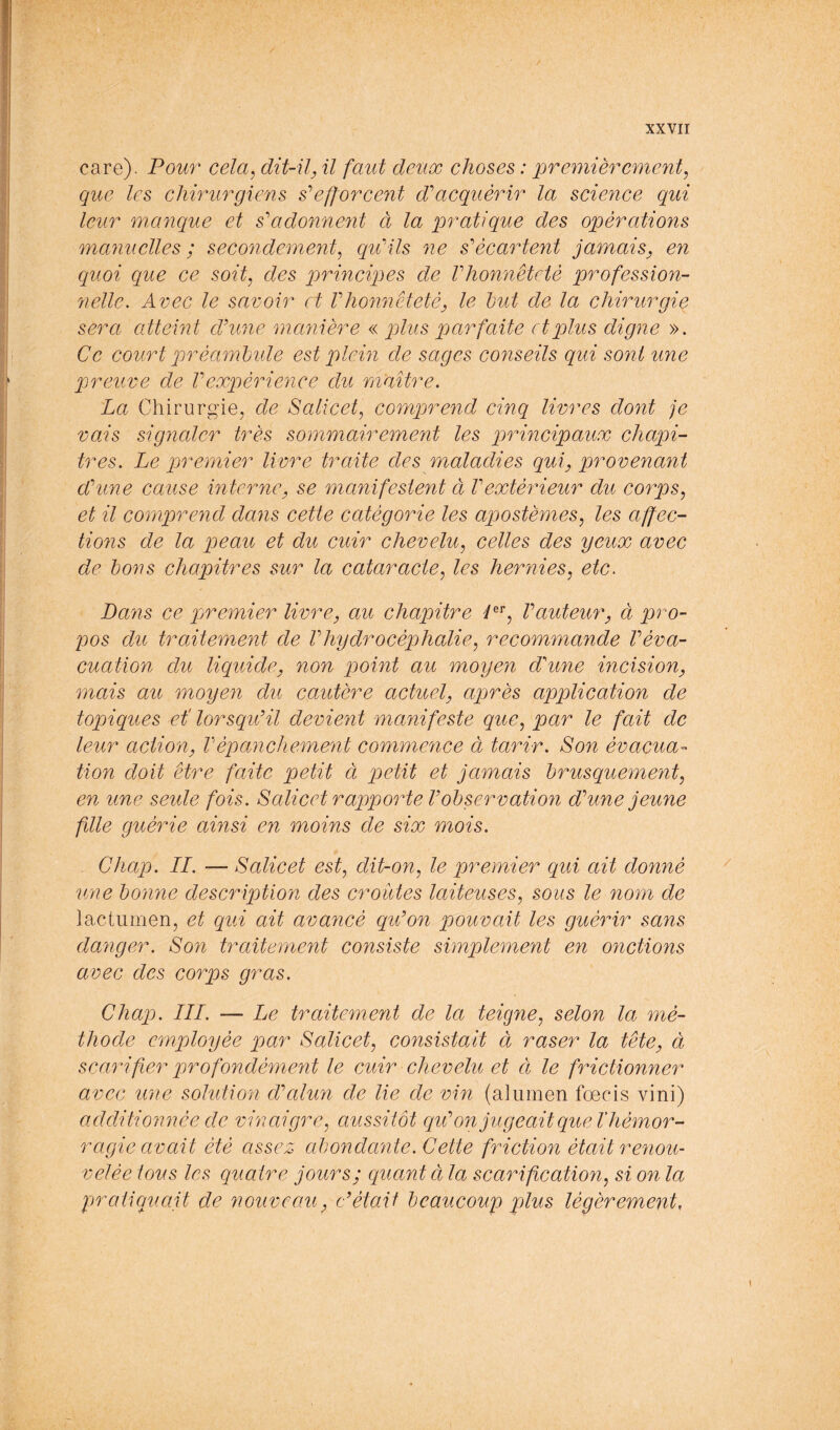 care). Pour cela^ dit-il^ il faut deiix choses : premièrement, que les chirurgiens s'^efforcent dèacquérir la science qui leur w.anque et s^adonnent à la pratique des opérations manuelles ; secondement, qu'ils ne s'écartent jamais, en quoi que ce soit, des principes de l'honnêteté p)rofession- nelle. Avec le savoir et l'honnêteté, le but de la chirurgie sera atteint d'une manière « plus parfaite et plus digne ». Ce court qwèambule est plein de sages conseils qui sont une preuve de Vexpérience du maître. La Chirurgie^ de Salicet, comprend cinq livres dont je vais signaler très sommairement les principaux chapi- tres. Le premier livre traite des maladies qui, provenant d'une cause interne, se manifestent à l'extérieur du corps, et il comprend dans cette catégorie les apostèmes, les affec- tions de la peau et du cuir chevelu, celles des yeux avec de bons chaqoitres sur la cataracte, les hernies, etc. Pans ce pjremier livre, au chapitre Pf l'auteur, ci pro- pos du traitement de Vhydrocépjhalie, recommande l'éva- cuation du liquide, non point au moyen d'une incision, mais au moyen du cautère actuel, après application de topiques et' lorsqu'il devient manifeste que, par le fait de leur action, Vépanchement commence à tarir. Son évaeua- tion doit être faite petit à petit et jamais brusquement, en une seule fois. Salicet raqjporte V observation d'une jeune fille guérie ainsi en moins de six mois. Chap. LI. — Salicet est, dit-on, le premier qui ait donné une bonne description des croûtes laiteuses, sous le nom de lactumen, et qui ait avancé qu'on pouvait les guérir sans danger. Son traitement consiste simplement en onctions avec des corps gras. Chap. ILL — Le traitemefit de la teigne, selon la mé- thode ecnployée par Salicet, consistait à raser la tête, à scarifier profondément le cuir chevelu et ci le frictionner avec une solution d'alun de lie de vin (alumen fœcis vini) additionnée de vinaigre, aussitôt qu'on jugeait que T hémor- ragie avait été assez abondante. Cette friction était renou- velée tous les quatre jours; quant à la scarification, si on la pratiquait de nouveau, c'était beaucoup plus légèrement.