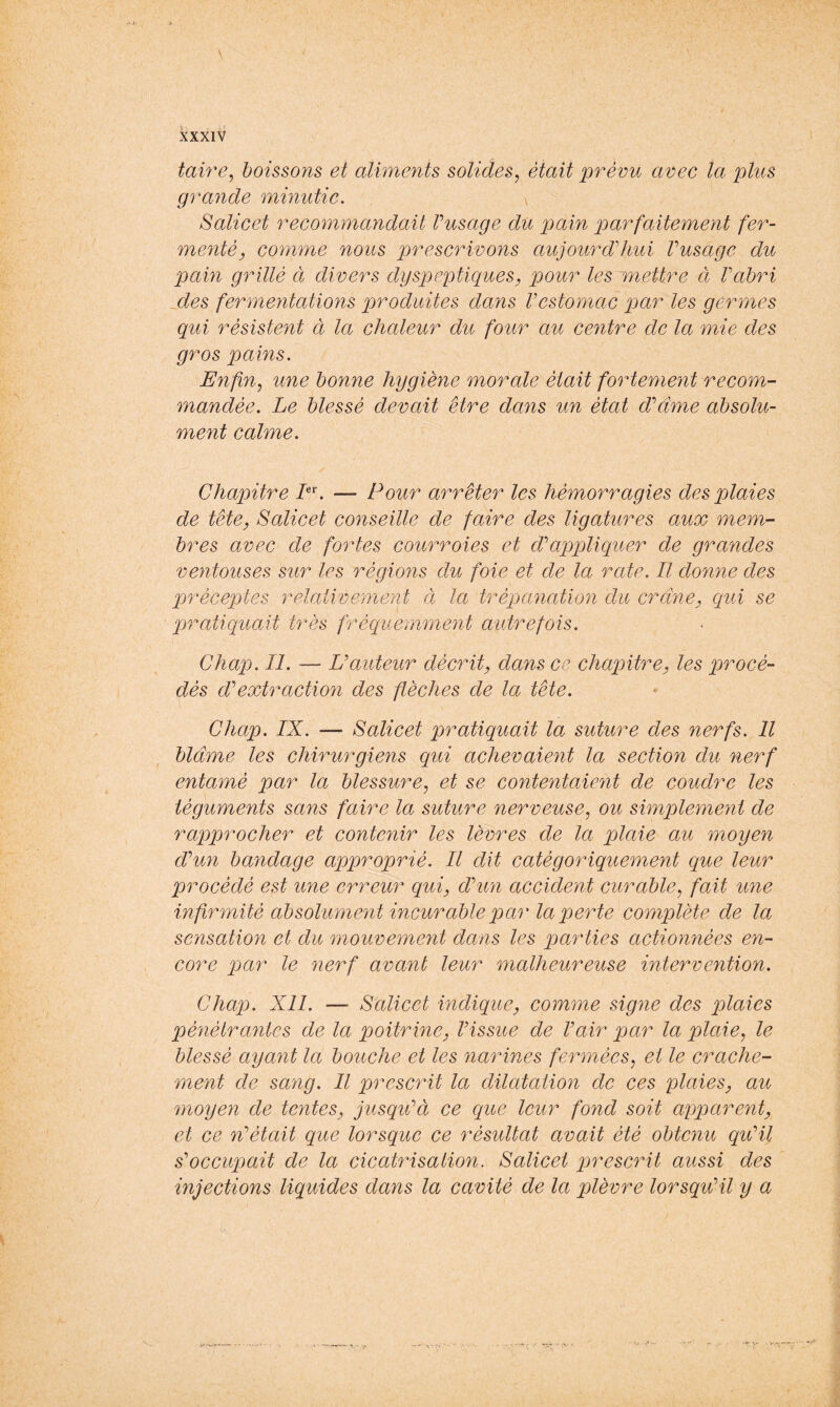 taire, boissons et aliments solides, était prévu avec la plus grande minutie. \ Salicet recommandait Vusage du pain parfaitement fer- menté, comme nous prescrivons aujourddiui Vusage du pain grillé à divers dyspeptiques, pour les mettre et Vabri jdes fermentations produites dans Vestomac par les germes qui résistent à la chaleur du four au centre de la mie des gros pains. Enfin, une bonne hygiène morale était fortement recom- mandée. Le blessé devait être dam un état d’même absolu- ment calme. Chapitre L\ — Pour arrêter les hémorragies des plaies de tête, Salicet conseille de faire des ligatures aux mem- bres avec de fortes courroies et dapp)liquer de grandes ventouses sur les régions dit foie et de la rate. Il donne des préceptes relativement à la trépanation du crâne, qui se qjratiquait très fréquemment aidrefois. Chap. II. — U auteur décrit, dans ce chapitre, les procé- dés d’’extraction des flèches de la tête. Chap. IX. — Salicet pratiquait la suture des nerfs. Il blâme les chirurgiens qui achevaient la section du 7ierf entamé par la blessure, et se contentaie/nt de coudre les tégumejits sans faire la suture nerveuse, ou simpleme^it de rapprocher et contenir les lèvres de la plaie au moyen dVun bayidage approprié. Il dit catégoriqueme^it que leur procédé est une erreur qui, dhm accident curable, fait ime infirmité absolumemt incurable qpar la perte complète de la scnsatio7i et du mouvement dans les parties actionnées en- core pjar le 7ierf avant leur ^nalheureuse mtervention. Chap. Xll. Salicet mdique, comme signe des plaies pé^iétrailles de la poitrine, Vissue de Vair par la plaie, le blessé ayant la bouche et les narines fermées, et le crache- ment de sang. Il prescrit la dilatation de ces plaies, au moyen de tentes, jusqEà ce que leur fond soit apparent, et ce n^était que lorsque ce résultat avait été obtenu qiCil s'occupait de la cicatrisation. Salicet prescrit aussi des injections liquides dans la cavité de la plèvre lorsqu'il y a