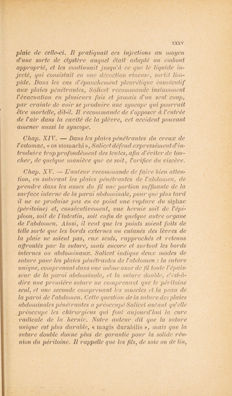 plaie de celle-ci. Il pratiquait ces injections au moyen d'’une sorte de clystère auquel était adapté un embout approprié, et les continuait jusqiCà ce que le liquide in- jecté, qui consistait en une décoction vineuse, sortit lim- pide. Dans les cas d?épanchement pleurétique consécutif aux plaies pénétrantes, Salicet recommande instamment Vévacuation en plusieurs fois et jamais dhm seul coup, par crainte de voir se produire une syncope qui pourrait être mortelle, dit-il. E recommande de s’’opposer à Ventrée de Vair dans la cavité de la plèvre, cet accident pouvant amener aussi la syncope. Chap. XIV. — Dans les plaies pénétrantes du creux de Vestomac, « os stomachi», Salicet défend expressément d'’in- troduire trop profondément des tentes, afin d’’éviter de tou- cher, de quelque manière que ce soit, Vorifice du viscère. Chap. XV. — U auteur recommande de faire bien atten- tion, en suturant les plaies pénétrantes de Vabdomen, de prendre dans les anses du fil une portion suffisante de la surface interne de la paroi abdominale, pour que plus tard il ne se produise pas en ce point une rupture du siphac (péritoine) et, consécutivement, une hernie soit de Vépi- ploon, soit de l'intestin, soit enfin de quelque autre organe de Vabdomen. Ainsi, il veut que les points soient faits de telle sorte que les bords externes ou cutanés des lèvres de la plaie ne soient pas, eux seuls, rapprochés et retenus affrontés par la suture, mais encore et surtout les bords internes ou abdominaux. Salicet indique deux modes de suture pour les plaies pénétrantes de Vabdomen : la suture unique, comprenant dans une même anse de fil toute Vépais- seur de la paroi abdominale, et la suture double, dest-à- dire une première suture ne comprenant que le péritoine seul, et une seconde comprenant les muscles et la peau de la paroi de V abdomen. Cette question de la suture des plaies abdominales pénétrantes a préoccupé Salicet autant qiVelle ^préoccupe les chirurgiens qui font aujourdffiui la cure radicale de la hernie. Notre auteur dit que la suture unique est plus durable, « magis durabilis »;, mais que la suture double donne plus de garantie pour la solide réu- nion du péritoine. Il rappelle que les fils, de soie ou de lin,