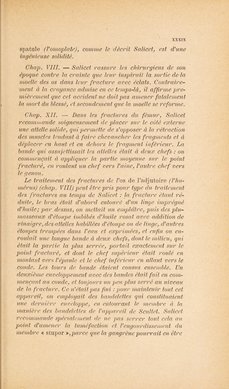 spatule (Vomoplate)^ comme le décrit Salicet, est d’une ingénieuse solidité. Chap. VIII. — Salicet rassure les chirurgiens de son époque contre la crainte que leur inspirait la sortie de la moelle des os dans leur fracture avec éclats. Contraire- ment à la croyance admise en ce temps-là, il affirme pre- mièrement que cet accident ne doit pas amener fatalement la mort du blessé, et secondement que la moelle se reforme. Chap. XII. — I)a7is les fractures du fémur, Salicet recomoiande soigneusement de placer sur le côté externe une attelle solide, qui permette de s’opposer à la rétraction des muscles tendant à faire chevaucher les fragments et à déplacer en haut et en dehors le fragment inférieur. La bande qui assujettissait les attelles était à deux chefs : on commençait à appliquer la partie moyenne sur le point fracturé, en roulant un chef vers l’aine, l’autre chef vers le genou. Le traitem.ent des fractures de Tes de l’adjutoire (l’hu- mérus) (chap. VIII) peut être pris pour type du traitement des fractures au temps de Salicet : la fracture étant ré- duite, le bras était d’abord entouré d’un linge imprégné d’huile; par dessus, on mettait un emplâtre, puis des plu- masseaux d’étoupe imbibés d’huile rosat avec addition de vinaigre, des attelles habillées d’étoupe ou de Imge, d’autres étoupes trempées dajis l’eau et exprimées, et enfin on en- roulait une longue bande à deux chefs, dont le milieu, qui était la partie la plus serrée, portait exactement sur le pomt fracturé, et dont le chef supérieur était roulé en montant vers l’épaule et le chef inférieur en allant vers le coude. Les tours de bande étaient cousus ensemble. Tin deuxième enveloppement avec des bandes était fait en com- mençant au coude, et toujours un peu plus serré au niveau de la fracture. Ce n’était pas fini '.pour mamtenir tout cet appareil, on employait des bandelettes qui constituaient une dernière enveloppe, en entoura7it le membre à la manière des bandelettes de l’appareil de Scultet. Salicet recommande spécialement de 7ie pas serrer tout cela au point d’amener la tuméfaction et l’engourdissement du membre « stupor ^^parce que la gangrène pourrait en être