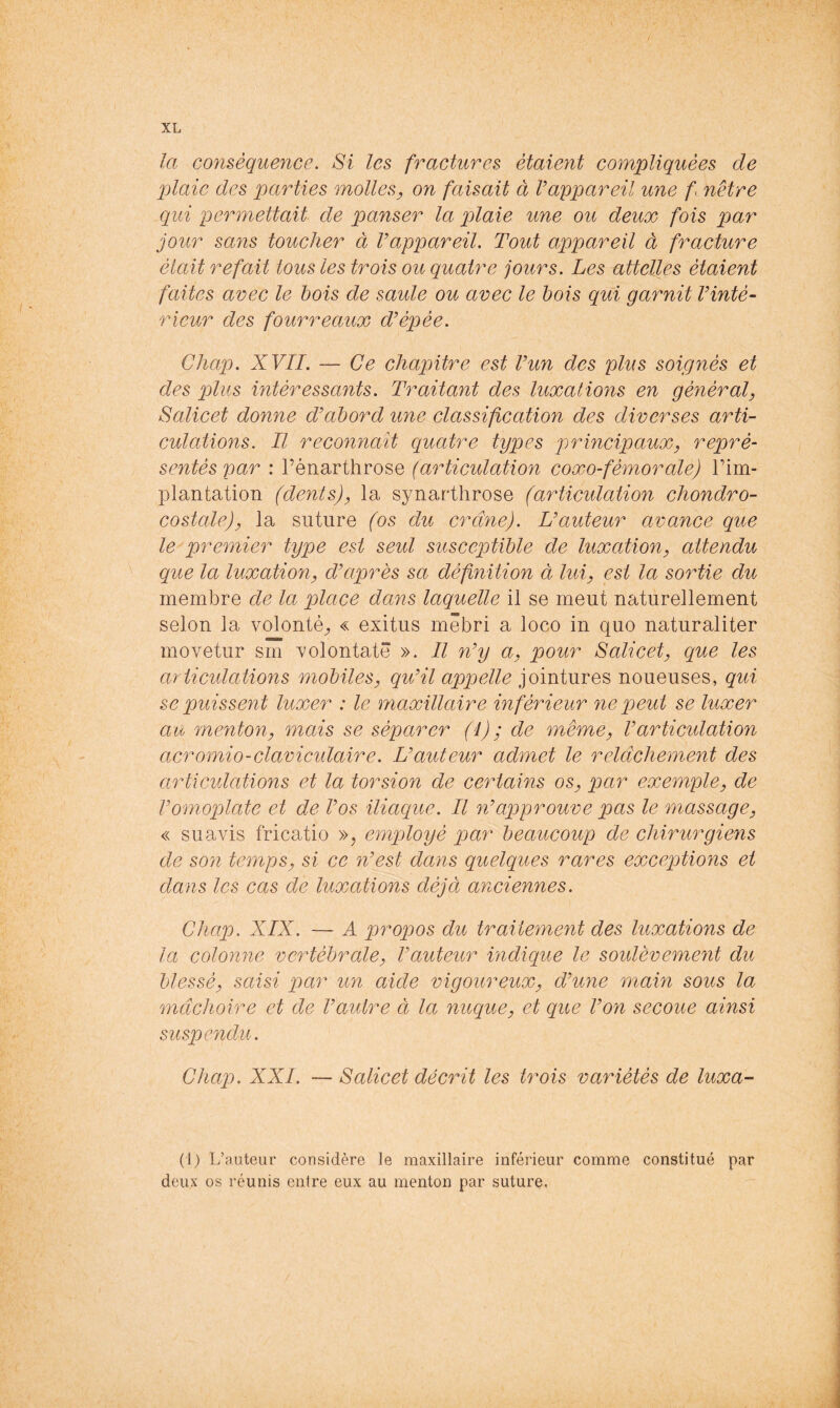 la conséquence. Si les fractures étaient compliquées de plaie des parties molles, on faisait à rappareil une fenêtre qui permettait de panser la plaie une ou deux fois par jour sans toucher à Vappareil. Tout appareil à fracture était refait tous les trois ou quatre jours. Les attelles étaient faites avec le bois de saule ou avec le bois qui garnit Vinté- rieur des fourreaux d'épée. Chap. XVII. — Ce chapitre est Vun des plus soignés et des plus intéressants. Traitant des luxations en général, Salicet donne d'abord une classification des diverses arti- culations. Il reconnaît quatre types principaux, repré- sentés par : l’énarthrose (articulation coxo-fémorale) Tim- plantation (dents), la synarthrose (articulation chondro- costale), la suture (os du crâne). L'auteur avance que le premier type est seul susceptible de luxation, attendu que la luxation, d'après sa définition à lui, est la sortie du membre de la place dans laquelle il se meut naturellement selon la volonté^, « exitus mêbri a loco in quo naturaliter movetur sm xolontatê ». Il n'y a, pour Salicet, que les articulations mobiles, qu'il appelle jointures noueuses, qui se puissent luxer : le maxillaire inférieur nep)eid se luxer au menton, mais se séparer (1) ; de même, l'articulation acromio-clavicidaire. L'auteur admet le relâchement des articidations et la torsion de certains os, par exemple, de l'omoplate et de l'os iliaque. Il n'approuve pas le massage, « s U avis fricatio »; employé par beaucoup de chirurgiens de son temps, si ce n'est dans quelques rares exceptions et dans les cas de luxations déjà anciennes. Chap. XIX. — A propos du traitement des luxations de la colonne vertébrale, l'auteur indique le soulèvement du blessé, saisi par un aide vigoureux, d'une main sous la mâchoire et de l'autre à, la nuque, et que l'on secoue ainsi suspendu. Chaio. XXL — Salicet décrit les trois variétés de luxa- (1) L’auteur considère le maxillaire inférieur comme constitué par deux os réunis entre eux au menton par suture,
