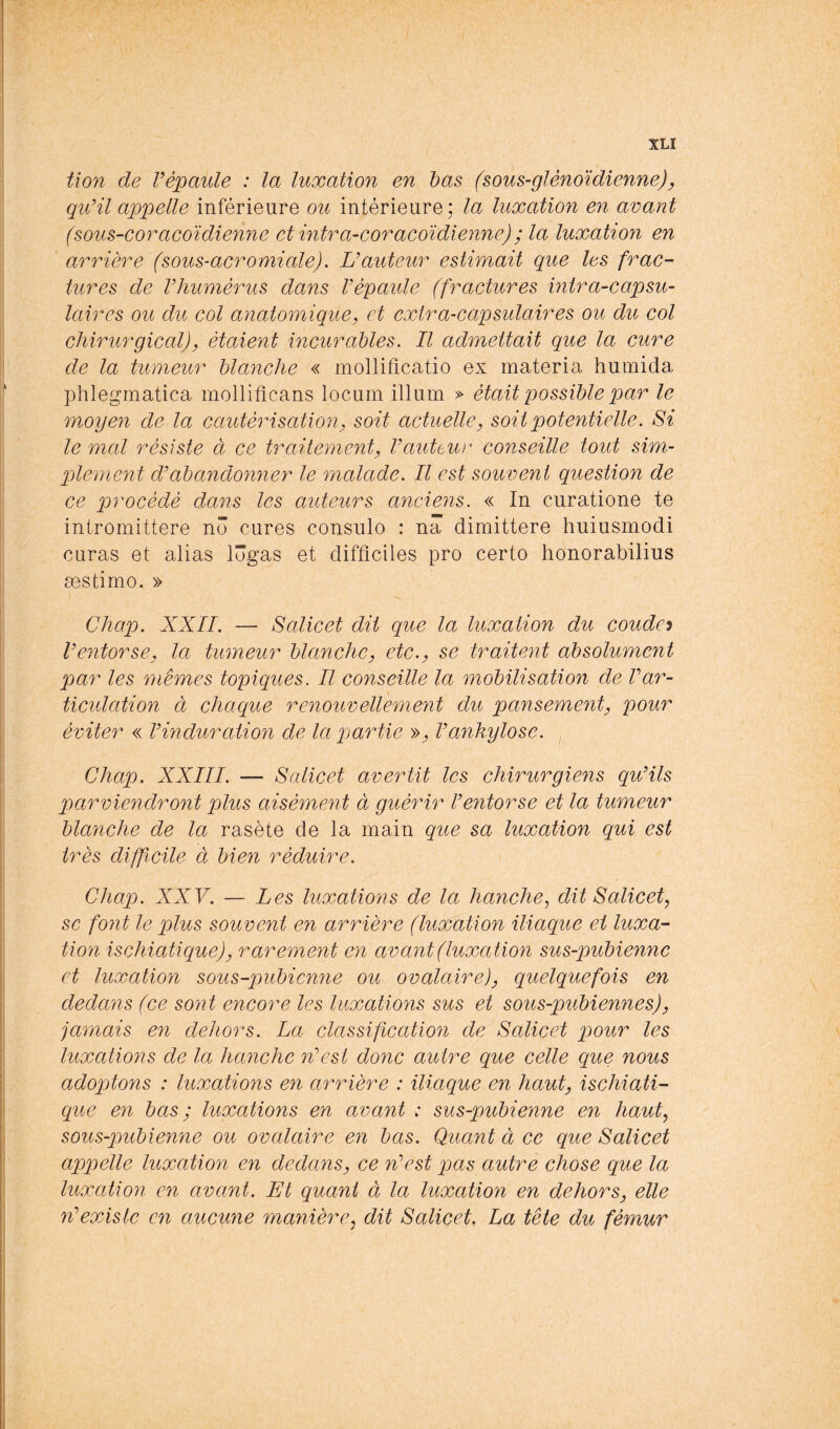 tion de Vépaule : la luxation en bas (sous-glènoïdienne)y quHl appelle inférieure ou intérieure; la luxation en avant (sous-coracoïdienne et intra-coracoïdienne) ; la luxation en arrière (sous-acromiale). U auteur estimait que les frac- tures de Vhumèrus dans Vèpaule (fractures mtra-capsu- laires ou du col anatomique y et exira-capsidaires ou du col chirurgical)y étaient incurables. Il admettait que la cure de la tumeur blanche « mollificatio ex materia humida phlegmatica mollifîcans locum ilium » était possible par le moyen de la cautérisatioiiy soit actuelle y soit potentielle. Si le mal résiste à ce traitement y Vauttuv' conseille tout sim- plement d’abandonner le malade. Il est souvent question de ce procédé dans les auteurs anciens. « In curatione te intromittere no cures consulo : na dimittere huiusmodi curas et alias lôgas et difficiles pro certo honorabilius æstimo. » Chap. XXII. — Salicet dit que la luxation du couder V entorse y la tmneur blanche y etc. y se traitent absolument par les mêmes topiques. Il conseille la mobilisation de Var- ticulation à chaque renouvellement du pansementy pour éviter « V induration de la partie » y V ankylosé. Chap. XXIII. —- Salicet avertit les chirurgiens qu'ils parviendront plus aisément à guérir l'entorse et la tumeur blanche de la rasète de la main que sa luxation qui est très difficile à bien réduire. Chap. XXV. — Les luxations de la hanche^ dit Salie et ^ SC font le plus souvent en arrière (luxation iliaque et luxa- tion ischiatique)y rarement en avant (luxation sus-pubienne et luxation sous-pubienne ou ovalairejy quelquefois en dedans (ce sont encore les luxations sus et sous-pubiennes)y jamais en dehors. La classification de Salicet pour les luxations de la hanche n'est donc autre que celle que nous adoptons : luxations en arrière : iliaque en hauty ischiati- que en bas ; luxations en avant ; sus-pubienne en haut^ sous-pubienne ou ovalaire en bas. Quant à ce que Salicet appelle luxation en dedans y ce n'est pas autre chose que la luxation en avant. Et quant à la luxation en dehorSy elle n'existe en aucune manière^ dit Salicet, La tête du fémw