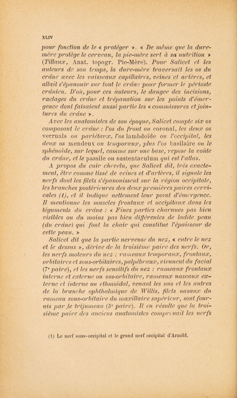 pour fonction de le «protéger ». « De même que la dure- mère protège le cerveau, la pie-mère sert à sa nutrition » {TillauXy Anat. topogr. Pie-Mère). Pour Salicet et les auteurs de son temps, la dure-mère traversait les os du crâne avec les vaisseaux capillaires, veines et artères, et allait s’épanouir sur tout le crâne pour former le périoste crânien. D’oü, pour ces auteurs, le danger des incisions, raclages du crâne et trépanation sur les points d’émer- gence dont faisaient aussi partie les « commissures et join- tures du crâne ». Avec les anatomistes de son époque, Salicet compte six os composant le crâne : Vos du front ou coronal^ les deux os verruals ou pariétaux. Vos lambdoïde ou l’occipital, les deux os mendeux ou temporaux, plus Vos basilaire ou le sphénoïde, sur lequel, comme sur une hase, repose la voûte du crâne, et le passile ou sastentaculum qui est l’atlas. A pro^oos du cuir chevelu, que Salicet dit, très exacte- ment, être comme tissé de veines et d’artères, il signale les nerfs dont les filets s’épanouissent sur la région occipitale, les branches postérieures des deux premières paires cervi- cales (i), et il indique nettement leur point d’émergence. Il mentionne les muscles frontaux et occipitaux dans les téguments du crâne : « Fines parties charnues jjas bien visibles ou du moins pas bien différentes de ladite peau {du crâne) qui font la chair qui constitue l’épaisseur de cette peau. » Salicet dit que la partie nerveuse du nez, « entre le nez et le dessus », dérive de la troisième paire des nerfs. Or, les nerfs moteurs du nez : rameaux temporaux, fro7itaux, oiFitaires et sous-orbitaires,palpébraux, viennent du facial [7^paire), et les nerfs sensitifs du nez : rameaux frontaux interne et externe ou sus-orbitaire, rameaux naseaux ex- terne et interne ou ethmoidal, venant les uns et les autres de la. bronche ophthalmique de Willis, filets nasaux du rameau sous-orbitaire du maxillaire supérieur, sont four- nis par Je trijumeau {5^ paire). Il en résulte que la troi- sième paire des anciens anatomistes comprenait les yierfs (1) Le nerf sous-occipital et le ^rand nerf occipital d’Arnold.