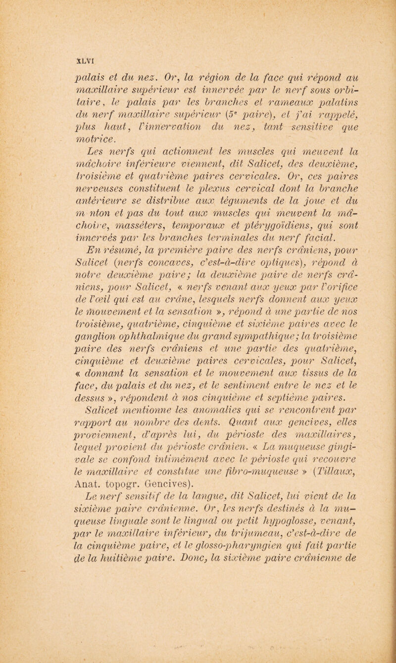 palais et dujiez. Or, ta région de la face qui répond au maxillaire supérieur est innervée par le nerf sous orbi- taire , le palais i^ar les branches et rameaux palatins du nerf maxillaire supérieur (5® paire), et fai rappelé, plus haut, Vinnervation du nez, tant sensitive que motrice. Les nerfs qui actionnent les muscles qui meuvent la mâchoire inférieure viennent, dit Salicet, des deuxième, troisième et quatrième paires cervicales. Or, ces paires nerveuses constituent le plexus cervical dont la branche antérieure se distribue aux téguments de la joue et du m nton et pas du tout aux muscles qui meuvent la mâ- choire, masséters, temporaux et ptérygoïdiens, qui sont innervés par les branches terminales du nerf facial. En résumé, la première paire des nerfs crâniens, pour < Salicet (nerfs concaves, c'est-à-dire opMques), répond à notre deuxième paire; la deuxième paire de nerfs crâ- niens, pour Salicet, « nerfs venant aux yeux par Vorifice de Vœil qui est au crâne, lesquels nerfs donnent aux yeux le Ÿnouvement et la sensation », répond à une partie de nos troisième, quatrième, cinquième et sixième paires avec le ganglion ophthalmique du grand sympathique ; la troisième paire des nerfs crâniens et une partie des quatrième, cinquième et deuxième paires cervicales, pour Salicet, « donnant la sensation et le mouvement aux tissus de la face, du palais et du nez, et le sentiment entre le nez et le dessus », répondent à nos cinquième et septième paires. Salicet mentionne les anomalies qui se rencontrent par rapport au nombre des dents. Quant aux gencives, elles proviennent, d'après lui, du périoste des maxillaires, lequel provient du périoste crânien. « La muqueuse gingi- vale se confond mtimément avec le périoste qui recouvre le maxillaire et constitue une fibro-muqueuse » (Tillaux, Anat. topogr. Gencives). Le nerf sensitif de la langue, dit Salicet, lui vient de la sixième paire crânienne. Or, les nerfs destinés à la mu- queuse linguale sont le lingual ou petit hypoglosse, venant, par le maxillaire inférieur, du trijumeau, c'est-à-dire de la cinquième paire, et le glosso-pharyngien qui fait partie de la huitième paire. Donc, la sixième paire crânienne de