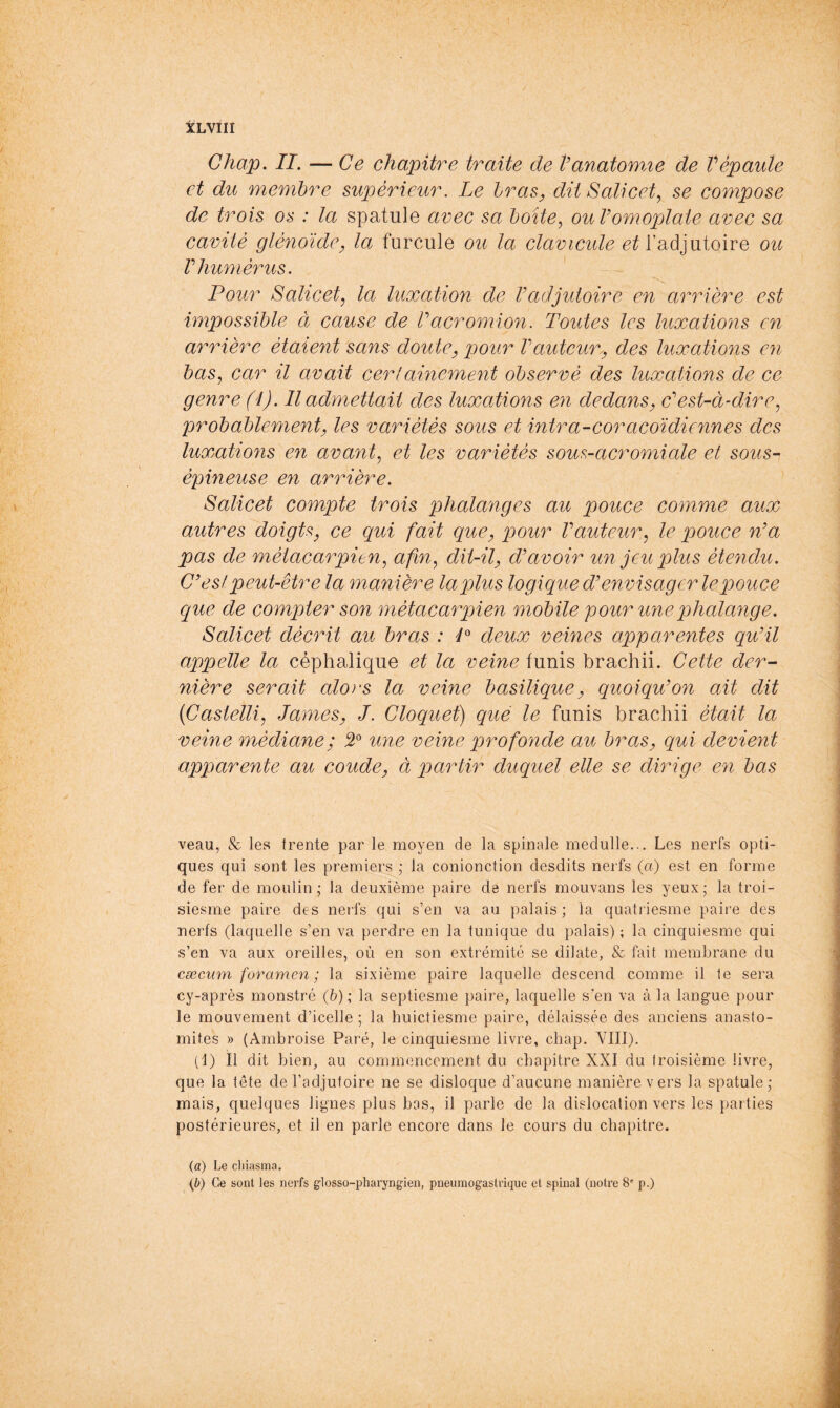 tLVIII Chap. II. — Ce chapitre traite de Vanatow.ie de Vépaule et du membre supérieur. Le bras, dit Salicet^ se compose de trois os : la spatule avec sa boite^ ouVomoplate avec sa cavité glénoidCy la furcule ou la clavicule l’adjutoire ou r humérus. Pour Salicetj la luxation de Vadjutoire en arrière est impossible à cause de Vacromion. Toutes les luxatio?îs en arrière étaient sans doute, pour Vauteur., des luxations en bas, car il avait cerlainement observé des luxations de ce genre (i). Il admettait des luxations en dedans, dest-ci-dire, probablement, les variétés sous et intra-coracdidiennes des luxations en avant, et les variétés som-acromiale et sous- épineuse en arrière. Salicet compte trois ijhalanges au pouce comme aux autres hoigts, ce qui fait que, pour Vauteur, le pouce n'a pas de métacarpien, afin, dit-il, d'avoir un jeu plus étendu. C'est peut-être la manière la plus logique d'envisager le pouce que de compter son métacarpien mobile pour une phalange. Salicet décrit au bras : P deux veines apparentes qu'il appelle la céphalique et la veine funis brachii. Cette der- nière serait alo'S la veine basilique, quoiqu'on ait dit {Castelli, James, J. Cloquet) que le funis brachii était la veine médiane; 5“ une veine profonde au bras, qui devient apparente au coude, à partir duquel elle se dirige en bas veau, & les trente par le moyen de la spinale medulle... Les nerfs opti- ques qui sont les premiers ,• la conionction desdits nerfs (a) est en forme de fer de moulin; la deuxième paire de nerfs mouvans les yeux; la troi- siesine paire des nerfs qui s’en va au palais ; la quatriesme paire des nerfs (laquelle s’en va perdre en la tunique du palais) ; la cinquiesme qui s’en va aux oreilles, où en son extrémité se dilate, & fait membrane du cæcum foramen ; la sixième paire laquelle descend comme il te sera cy-après monstre (b) ; la septiesme paire, laquelle s’en va à la langue pour le mouvement d’icelle ; la huictiesme paire, délaissée des anciens anasto- mites » (Ambroise Paré, le cinquiesme livre, chap. VIII). (1) Il dit bien, au commencement du chapitre XXI du troisième livre, que la tête del’adjutoire ne se disloque d’aucune manière vers la spatule; mais, quelques lignes plus bas, il parle de la dislocation vers les parties postérieures, et il en parle encore dans le cours du chapitre. (a) Le cliiasma.