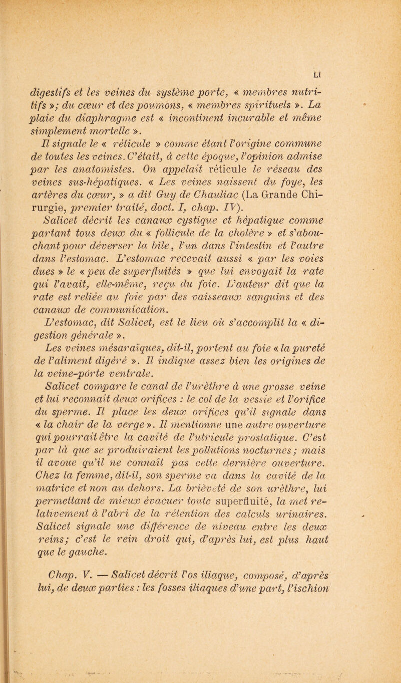 digestifs et les veines du système porter « membres nutri- tifs »; du cœur et des poumons, « membres spirituels ». La plaie du diaphragme est « incontinent incurable et même simplement mortelle ». Il signale le « réticule » comme étant Vorigine commune de toutes les veines. était, à cette époque, Vopinion admise par les anatomistes. On appelait réticule le réseau des veines sus-hépatiques. « Les veines naissent du foye^ les artères du cœur, » a dit Guy de Chauliac (La Grande Chi- rurgie, premier traité, doct. I, chap. IV). Salicet décrit les canaux cystique et hépatique comme partant tous deux du « follicule de la cholère » et s'’abou- chant pour déverser la bile, Vun dans Vintestin et Vautre dans V estomac. U estomac recevait aussi « par les voies dues » le « peu de superfluités » que lui envoyait la rate qui Vavait, elle-même^ reçu du foie. Hauteur dit que la rate est reliée au foie par des vaisseaux sanguins et des canaux de communication. UestomaCj dit Salicet, est le lieu ou s'accomplit la « di^ gestion générale ». Les veines mésarcliques, dit-il, portent au foie « la pureté de Valiment digéré ». Il indique assez bien les origines de la veine-pôrte ventrale. Salicet compare le canal de Vurèthre à une grosse veine et lui reconnaît deux orifices : le col de la vessie et Vorifice du sperme. Il place les deux orifices qu'il signale dans « la chair de la verge». Il mentionne une autre ouverture qui pourrait être la cavité de l'utrieide prostatique. C'est par là que se produiraient les pollutions nocturnes ; mais il avoue qu'il ne connaît pas cette dernière ouverture. Chez la femme, dit-il, son sperme va dans la cavité de la matrice et non au dehors. La brièveté de son urèthre, lui permettant de mieux évacuer toute superfluité, la met re- lativement à l'abri de la rétention des calculs urinaires. Salicet signale une diflérence de niveau entre les deux reins; c'est le rein droit qui, d'après lui, est plus haut que le gauche. Chap. V. — Salicet décrit Vos iliaque, composé, d'après lui, de deux parties : les fosses iliaques d'une part, l'ischion