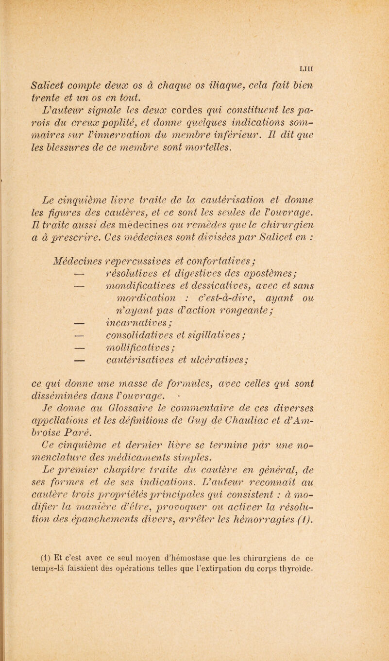 LUI Salicet compte deux os à chaque os iliaque^ cela fait bien trente et un os en tout, Hauteur signale les deux cordes qui constituent les pa- rois du creux poplité y et donne quelques indications som- maires sur Vinnervation du membre inférieur. Il dit que les blessures de ce membre sont mortelles. Le cinquième livre traite de la cautérisation et donne les figures des cautères^ et ce sont les seules de Vouvrage, Il traite aussi des médecines ou remèdes que le chirurgien a à prescrire. Ces médecines sont divisées par Salicet en : Médecines repercussives et confortatives ; — résolutives et digestives des apostèmes; — mondificatives et dessicativesy avec et sans mordication : Cest-à-dire^ ayant ou n'ayant pas d'action rongeante ; — incarnatives ; — cojisolidatives et sigillatives ; — mollificatives ; — cautérisatives et ulcératives ; ce qui donne une masse de formules, avec celles qui sont disséminées dans Vouvrage, le donne au Glossaire le commentaire de ces diverses appellations et les définitions de Guy de Ghauliac et d'Am- broise Paré, Ce cinquième et dernier livre se termine par une no- menclature des médicaments simples. Le premier chapitre traite du cautère en général, de ses formes et de ses indications. L'auteur reconnaît au cautère trois propriétés principales qui consistent : à mo- difier la manière d'être, provoquer ou activer la résolu- tion des épanchements divers, arrêter les hémorragies (4). (1) Et c’est avec ce seul moyen d’hémostase que les chirurgiens de ce temps-là faisaient des opérations telles que l’extirpation du corps thyroïde.